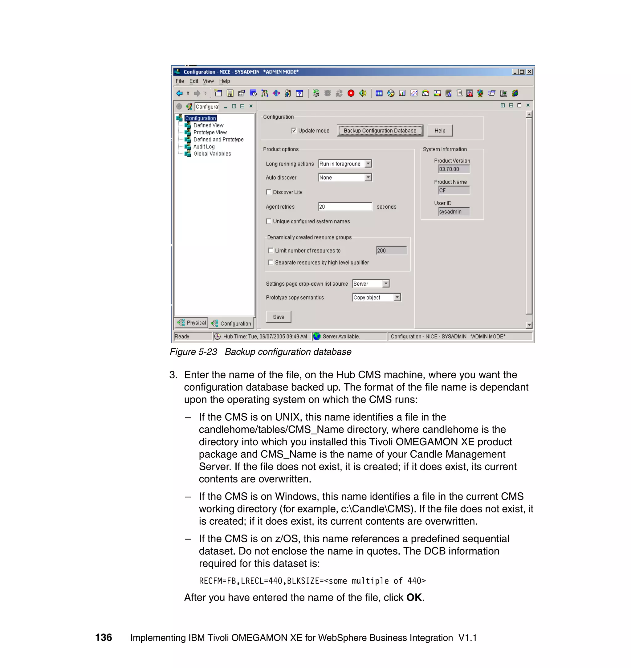 Figure 5-23 Backup configuration database

              3. Enter the name of the file, on the Hub CMS machine, where you want the
                 configuration database backed up. The format of the file name is dependant
                 upon the operating system on which the CMS runs:
                 – If the CMS is on UNIX, this name identifies a file in the
                   candlehome/tables/CMS_Name directory, where candlehome is the
                   directory into which you installed this Tivoli OMEGAMON XE product
                   package and CMS_Name is the name of your Candle Management
                   Server. If the file does not exist, it is created; if it does exist, its current
                   contents are overwritten.
                 – If the CMS is on Windows, this name identifies a file in the current CMS
                   working directory (for example, c:CandleCMS). If the file does not exist, it
                   is created; if it does exist, its current contents are overwritten.
                 – If the CMS is on z/OS, this name references a predefined sequential
                   dataset. Do not enclose the name in quotes. The DCB information
                   required for this dataset is:
                    RECFM=FB,LRECL=440,BLKSIZE=<some multiple of 440>
                 After you have entered the name of the file, click OK.


136   Implementing IBM Tivoli OMEGAMON XE for WebSphere Business Integration V1.1
 