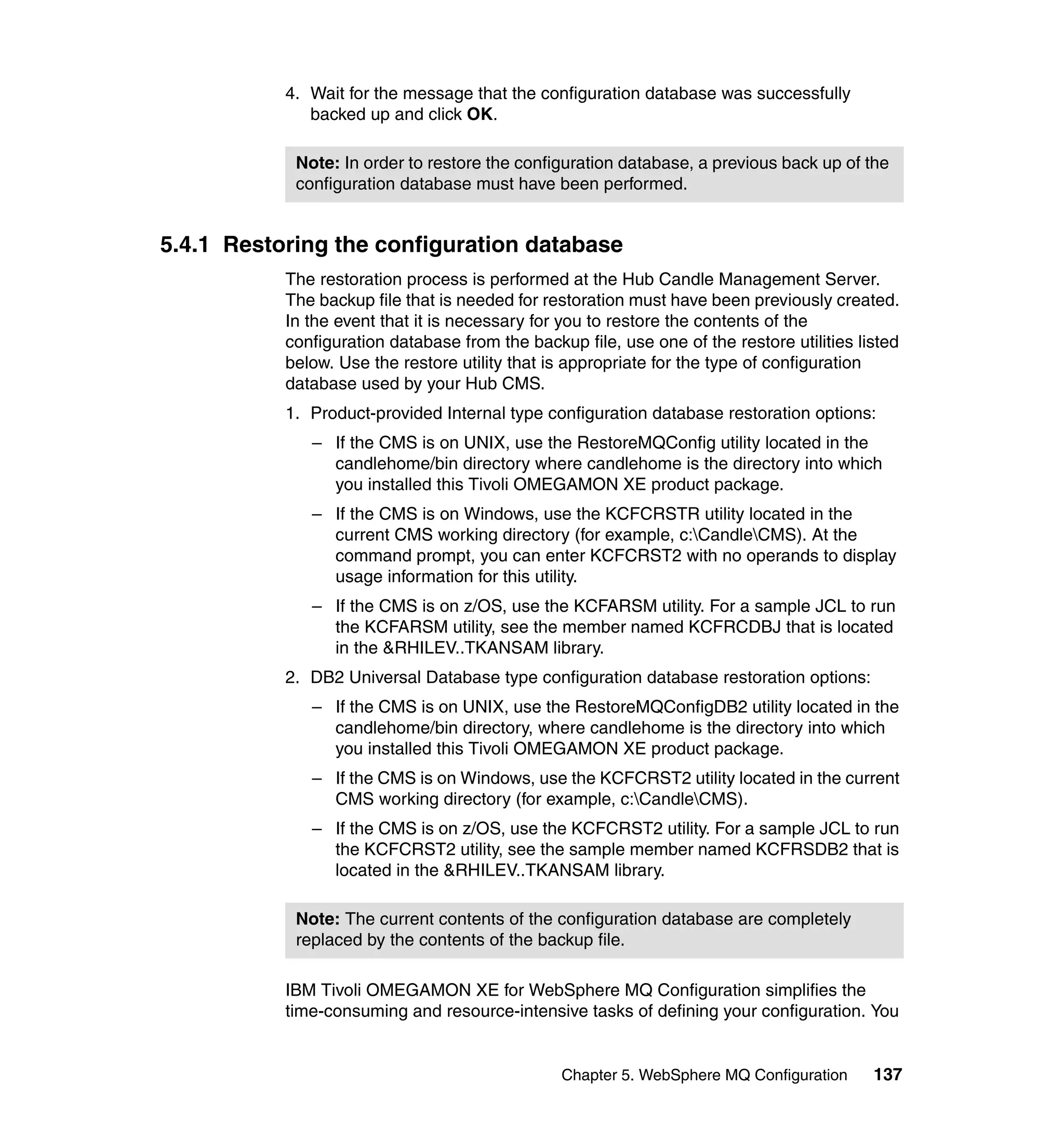 4. Wait for the message that the configuration database was successfully
              backed up and click OK.

            Note: In order to restore the configuration database, a previous back up of the
            configuration database must have been performed.


5.4.1 Restoring the configuration database
           The restoration process is performed at the Hub Candle Management Server.
           The backup file that is needed for restoration must have been previously created.
           In the event that it is necessary for you to restore the contents of the
           configuration database from the backup file, use one of the restore utilities listed
           below. Use the restore utility that is appropriate for the type of configuration
           database used by your Hub CMS.
           1. Product-provided Internal type configuration database restoration options:
              – If the CMS is on UNIX, use the RestoreMQConfig utility located in the
                candlehome/bin directory where candlehome is the directory into which
                you installed this Tivoli OMEGAMON XE product package.
              – If the CMS is on Windows, use the KCFCRSTR utility located in the
                current CMS working directory (for example, c:CandleCMS). At the
                command prompt, you can enter KCFCRST2 with no operands to display
                usage information for this utility.
              – If the CMS is on z/OS, use the KCFARSM utility. For a sample JCL to run
                the KCFARSM utility, see the member named KCFRCDBJ that is located
                in the &RHILEV..TKANSAM library.
           2. DB2 Universal Database type configuration database restoration options:
              – If the CMS is on UNIX, use the RestoreMQConfigDB2 utility located in the
                candlehome/bin directory, where candlehome is the directory into which
                you installed this Tivoli OMEGAMON XE product package.
              – If the CMS is on Windows, use the KCFCRST2 utility located in the current
                CMS working directory (for example, c:CandleCMS).
              – If the CMS is on z/OS, use the KCFCRST2 utility. For a sample JCL to run
                the KCFCRST2 utility, see the sample member named KCFRSDB2 that is
                located in the &RHILEV..TKANSAM library.

            Note: The current contents of the configuration database are completely
            replaced by the contents of the backup file.

           IBM Tivoli OMEGAMON XE for WebSphere MQ Configuration simplifies the
           time-consuming and resource-intensive tasks of defining your configuration. You


                                                Chapter 5. WebSphere MQ Configuration      137
 