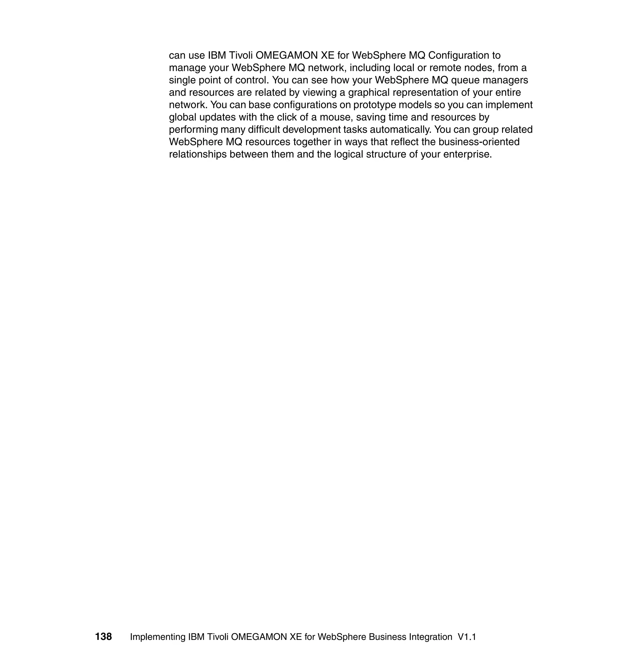 can use IBM Tivoli OMEGAMON XE for WebSphere MQ Configuration to
              manage your WebSphere MQ network, including local or remote nodes, from a
              single point of control. You can see how your WebSphere MQ queue managers
              and resources are related by viewing a graphical representation of your entire
              network. You can base configurations on prototype models so you can implement
              global updates with the click of a mouse, saving time and resources by
              performing many difficult development tasks automatically. You can group related
              WebSphere MQ resources together in ways that reflect the business-oriented
              relationships between them and the logical structure of your enterprise.




138   Implementing IBM Tivoli OMEGAMON XE for WebSphere Business Integration V1.1
 