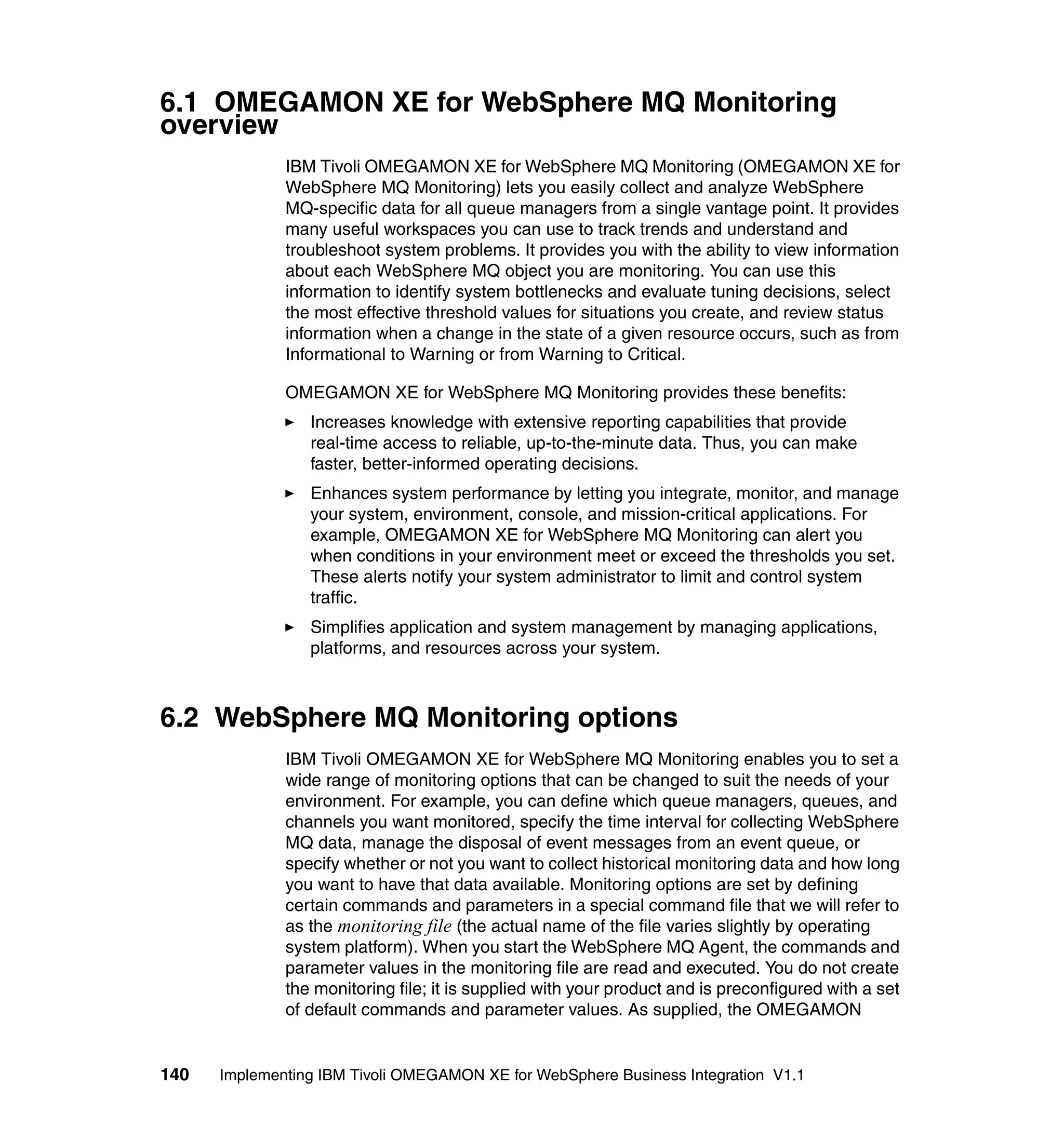 6.1 OMEGAMON XE for WebSphere MQ Monitoring
overview
              IBM Tivoli OMEGAMON XE for WebSphere MQ Monitoring (OMEGAMON XE for
              WebSphere MQ Monitoring) lets you easily collect and analyze WebSphere
              MQ-specific data for all queue managers from a single vantage point. It provides
              many useful workspaces you can use to track trends and understand and
              troubleshoot system problems. It provides you with the ability to view information
              about each WebSphere MQ object you are monitoring. You can use this
              information to identify system bottlenecks and evaluate tuning decisions, select
              the most effective threshold values for situations you create, and review status
              information when a change in the state of a given resource occurs, such as from
              Informational to Warning or from Warning to Critical.

              OMEGAMON XE for WebSphere MQ Monitoring provides these benefits:
                 Increases knowledge with extensive reporting capabilities that provide
                 real-time access to reliable, up-to-the-minute data. Thus, you can make
                 faster, better-informed operating decisions.
                 Enhances system performance by letting you integrate, monitor, and manage
                 your system, environment, console, and mission-critical applications. For
                 example, OMEGAMON XE for WebSphere MQ Monitoring can alert you
                 when conditions in your environment meet or exceed the thresholds you set.
                 These alerts notify your system administrator to limit and control system
                 traffic.
                 Simplifies application and system management by managing applications,
                 platforms, and resources across your system.



6.2 WebSphere MQ Monitoring options
              IBM Tivoli OMEGAMON XE for WebSphere MQ Monitoring enables you to set a
              wide range of monitoring options that can be changed to suit the needs of your
              environment. For example, you can define which queue managers, queues, and
              channels you want monitored, specify the time interval for collecting WebSphere
              MQ data, manage the disposal of event messages from an event queue, or
              specify whether or not you want to collect historical monitoring data and how long
              you want to have that data available. Monitoring options are set by defining
              certain commands and parameters in a special command file that we will refer to
              as the monitoring file (the actual name of the file varies slightly by operating
              system platform). When you start the WebSphere MQ Agent, the commands and
              parameter values in the monitoring file are read and executed. You do not create
              the monitoring file; it is supplied with your product and is preconfigured with a set
              of default commands and parameter values. As supplied, the OMEGAMON


140   Implementing IBM Tivoli OMEGAMON XE for WebSphere Business Integration V1.1
 