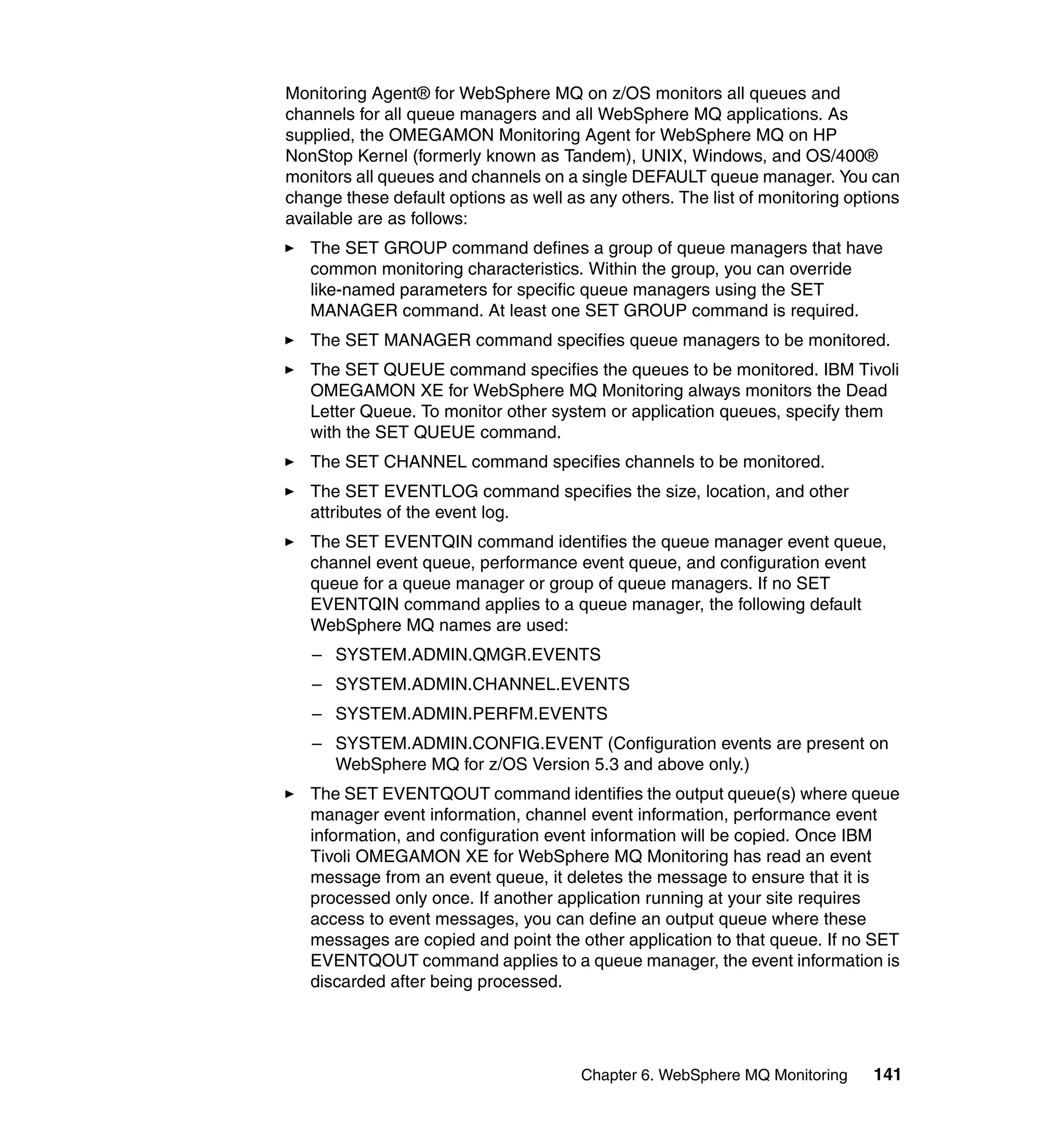 Monitoring Agent® for WebSphere MQ on z/OS monitors all queues and
channels for all queue managers and all WebSphere MQ applications. As
supplied, the OMEGAMON Monitoring Agent for WebSphere MQ on HP
NonStop Kernel (formerly known as Tandem), UNIX, Windows, and OS/400®
monitors all queues and channels on a single DEFAULT queue manager. You can
change these default options as well as any others. The list of monitoring options
available are as follows:
   The SET GROUP command defines a group of queue managers that have
   common monitoring characteristics. Within the group, you can override
   like-named parameters for specific queue managers using the SET
   MANAGER command. At least one SET GROUP command is required.
   The SET MANAGER command specifies queue managers to be monitored.
   The SET QUEUE command specifies the queues to be monitored. IBM Tivoli
   OMEGAMON XE for WebSphere MQ Monitoring always monitors the Dead
   Letter Queue. To monitor other system or application queues, specify them
   with the SET QUEUE command.
   The SET CHANNEL command specifies channels to be monitored.
   The SET EVENTLOG command specifies the size, location, and other
   attributes of the event log.
   The SET EVENTQIN command identifies the queue manager event queue,
   channel event queue, performance event queue, and configuration event
   queue for a queue manager or group of queue managers. If no SET
   EVENTQIN command applies to a queue manager, the following default
   WebSphere MQ names are used:
   – SYSTEM.ADMIN.QMGR.EVENTS
   – SYSTEM.ADMIN.CHANNEL.EVENTS
   – SYSTEM.ADMIN.PERFM.EVENTS
   – SYSTEM.ADMIN.CONFIG.EVENT (Configuration events are present on
     WebSphere MQ for z/OS Version 5.3 and above only.)
   The SET EVENTQOUT command identifies the output queue(s) where queue
   manager event information, channel event information, performance event
   information, and configuration event information will be copied. Once IBM
   Tivoli OMEGAMON XE for WebSphere MQ Monitoring has read an event
   message from an event queue, it deletes the message to ensure that it is
   processed only once. If another application running at your site requires
   access to event messages, you can define an output queue where these
   messages are copied and point the other application to that queue. If no SET
   EVENTQOUT command applies to a queue manager, the event information is
   discarded after being processed.




                                       Chapter 6. WebSphere MQ Monitoring     141
 