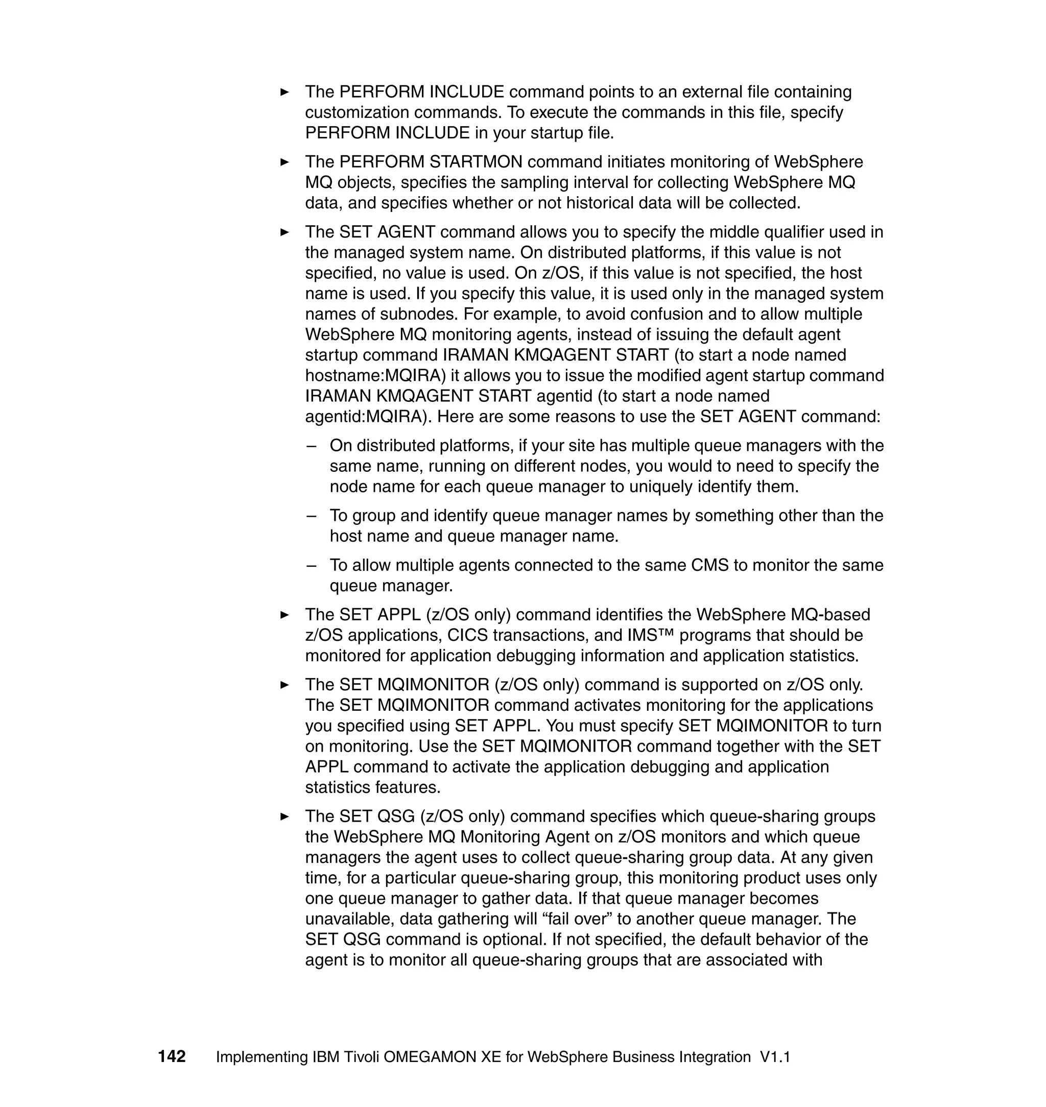 The PERFORM INCLUDE command points to an external file containing
                 customization commands. To execute the commands in this file, specify
                 PERFORM INCLUDE in your startup file.
                 The PERFORM STARTMON command initiates monitoring of WebSphere
                 MQ objects, specifies the sampling interval for collecting WebSphere MQ
                 data, and specifies whether or not historical data will be collected.
                 The SET AGENT command allows you to specify the middle qualifier used in
                 the managed system name. On distributed platforms, if this value is not
                 specified, no value is used. On z/OS, if this value is not specified, the host
                 name is used. If you specify this value, it is used only in the managed system
                 names of subnodes. For example, to avoid confusion and to allow multiple
                 WebSphere MQ monitoring agents, instead of issuing the default agent
                 startup command IRAMAN KMQAGENT START (to start a node named
                 hostname:MQIRA) it allows you to issue the modified agent startup command
                 IRAMAN KMQAGENT START agentid (to start a node named
                 agentid:MQIRA). Here are some reasons to use the SET AGENT command:
                 – On distributed platforms, if your site has multiple queue managers with the
                   same name, running on different nodes, you would to need to specify the
                   node name for each queue manager to uniquely identify them.
                 – To group and identify queue manager names by something other than the
                   host name and queue manager name.
                 – To allow multiple agents connected to the same CMS to monitor the same
                   queue manager.
                 The SET APPL (z/OS only) command identifies the WebSphere MQ-based
                 z/OS applications, CICS transactions, and IMS™ programs that should be
                 monitored for application debugging information and application statistics.
                 The SET MQIMONITOR (z/OS only) command is supported on z/OS only.
                 The SET MQIMONITOR command activates monitoring for the applications
                 you specified using SET APPL. You must specify SET MQIMONITOR to turn
                 on monitoring. Use the SET MQIMONITOR command together with the SET
                 APPL command to activate the application debugging and application
                 statistics features.
                 The SET QSG (z/OS only) command specifies which queue-sharing groups
                 the WebSphere MQ Monitoring Agent on z/OS monitors and which queue
                 managers the agent uses to collect queue-sharing group data. At any given
                 time, for a particular queue-sharing group, this monitoring product uses only
                 one queue manager to gather data. If that queue manager becomes
                 unavailable, data gathering will “fail over” to another queue manager. The
                 SET QSG command is optional. If not specified, the default behavior of the
                 agent is to monitor all queue-sharing groups that are associated with




142   Implementing IBM Tivoli OMEGAMON XE for WebSphere Business Integration V1.1
 