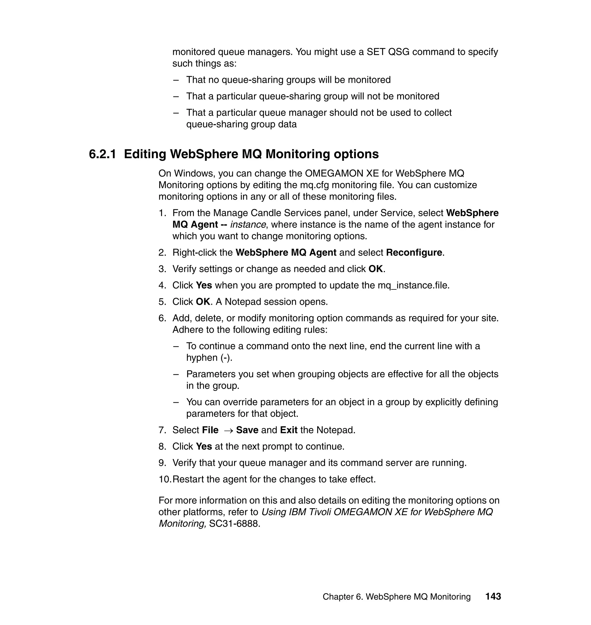 monitored queue managers. You might use a SET QSG command to specify
             such things as:
             – That no queue-sharing groups will be monitored
             – That a particular queue-sharing group will not be monitored
             – That a particular queue manager should not be used to collect
               queue-sharing group data


6.2.1 Editing WebSphere MQ Monitoring options
          On Windows, you can change the OMEGAMON XE for WebSphere MQ
          Monitoring options by editing the mq.cfg monitoring file. You can customize
          monitoring options in any or all of these monitoring files.
          1. From the Manage Candle Services panel, under Service, select WebSphere
             MQ Agent -- instance, where instance is the name of the agent instance for
             which you want to change monitoring options.
          2. Right-click the WebSphere MQ Agent and select Reconfigure.
          3. Verify settings or change as needed and click OK.
          4. Click Yes when you are prompted to update the mq_instance.file.
          5. Click OK. A Notepad session opens.
          6. Add, delete, or modify monitoring option commands as required for your site.
             Adhere to the following editing rules:
             – To continue a command onto the next line, end the current line with a
               hyphen (-).
             – Parameters you set when grouping objects are effective for all the objects
               in the group.
             – You can override parameters for an object in a group by explicitly defining
               parameters for that object.
          7. Select File → Save and Exit the Notepad.
          8. Click Yes at the next prompt to continue.
          9. Verify that your queue manager and its command server are running.
          10.Restart the agent for the changes to take effect.

          For more information on this and also details on editing the monitoring options on
          other platforms, refer to Using IBM Tivoli OMEGAMON XE for WebSphere MQ
          Monitoring, SC31-6888.




                                                 Chapter 6. WebSphere MQ Monitoring     143
 