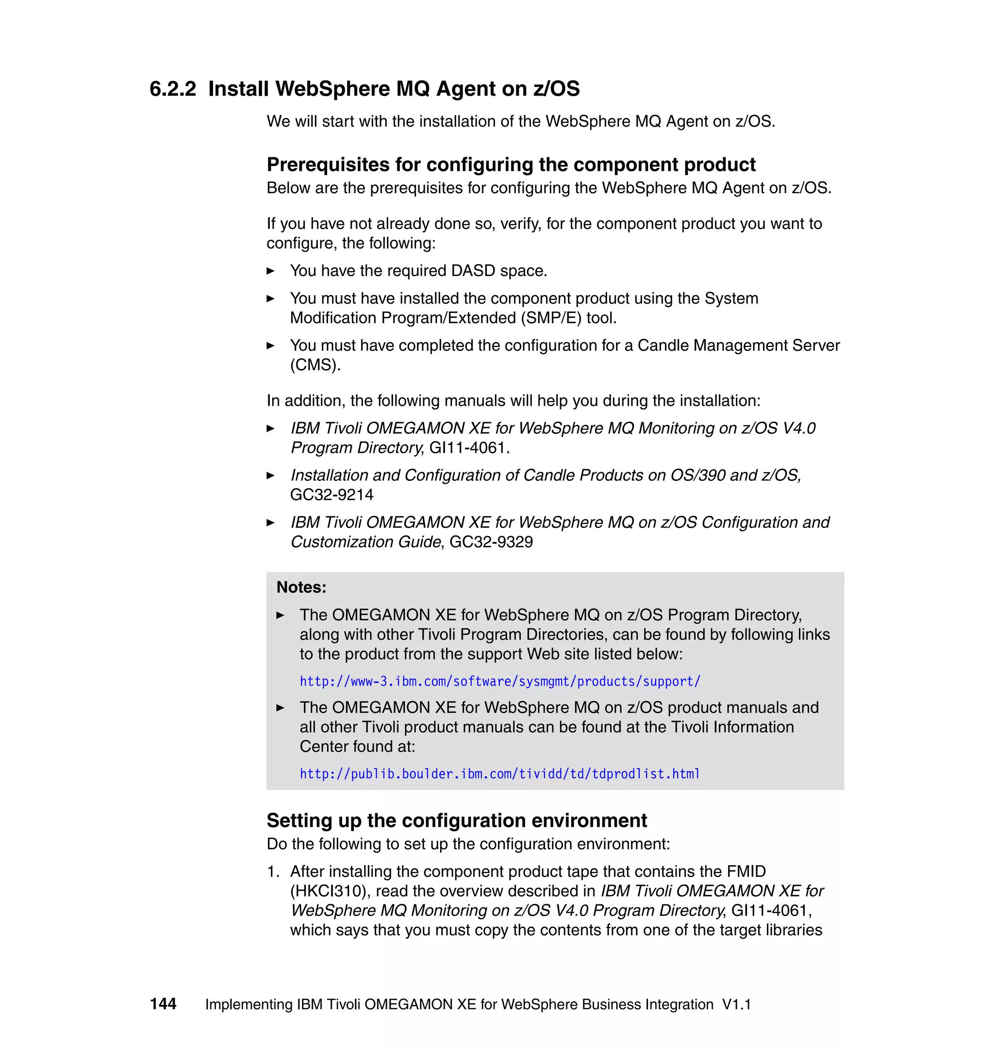 6.2.2 Install WebSphere MQ Agent on z/OS
              We will start with the installation of the WebSphere MQ Agent on z/OS.

              Prerequisites for configuring the component product
              Below are the prerequisites for configuring the WebSphere MQ Agent on z/OS.

              If you have not already done so, verify, for the component product you want to
              configure, the following:
                 You have the required DASD space.
                 You must have installed the component product using the System
                 Modification Program/Extended (SMP/E) tool.
                 You must have completed the configuration for a Candle Management Server
                 (CMS).

              In addition, the following manuals will help you during the installation:
                 IBM Tivoli OMEGAMON XE for WebSphere MQ Monitoring on z/OS V4.0
                 Program Directory, GI11-4061.
                 Installation and Configuration of Candle Products on OS/390 and z/OS,
                 GC32-9214
                 IBM Tivoli OMEGAMON XE for WebSphere MQ on z/OS Configuration and
                 Customization Guide, GC32-9329

               Notes:
                  The OMEGAMON XE for WebSphere MQ on z/OS Program Directory,
                  along with other Tivoli Program Directories, can be found by following links
                  to the product from the support Web site listed below:
                  http://www-3.ibm.com/software/sysmgmt/products/support/
                  The OMEGAMON XE for WebSphere MQ on z/OS product manuals and
                  all other Tivoli product manuals can be found at the Tivoli Information
                  Center found at:
                  http://publib.boulder.ibm.com/tividd/td/tdprodlist.html


              Setting up the configuration environment
              Do the following to set up the configuration environment:
              1. After installing the component product tape that contains the FMID
                 (HKCI310), read the overview described in IBM Tivoli OMEGAMON XE for
                 WebSphere MQ Monitoring on z/OS V4.0 Program Directory, GI11-4061,
                 which says that you must copy the contents from one of the target libraries



144   Implementing IBM Tivoli OMEGAMON XE for WebSphere Business Integration V1.1
 