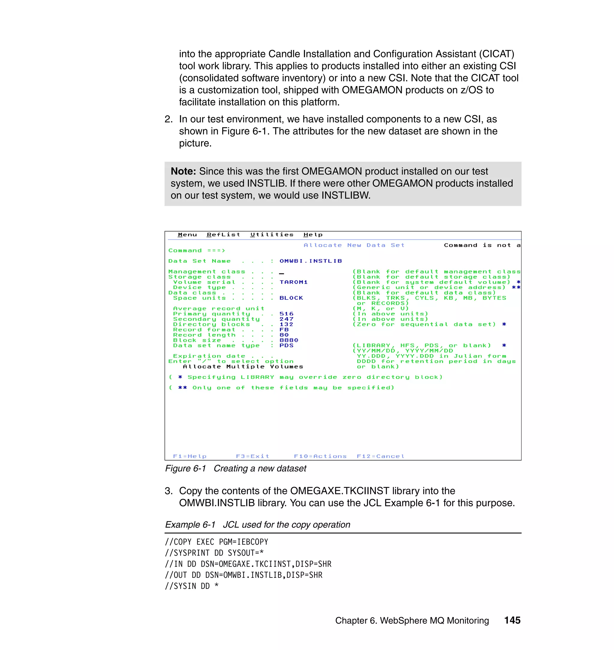 into the appropriate Candle Installation and Configuration Assistant (CICAT)
   tool work library. This applies to products installed into either an existing CSI
   (consolidated software inventory) or into a new CSI. Note that the CICAT tool
   is a customization tool, shipped with OMEGAMON products on z/OS to
   facilitate installation on this platform.
2. In our test environment, we have installed components to a new CSI, as
   shown in Figure 6-1. The attributes for the new dataset are shown in the
   picture.

 Note: Since this was the first OMEGAMON product installed on our test
 system, we used INSTLIB. If there were other OMEGAMON products installed
 on our test system, we would use INSTLIBW.




Figure 6-1 Creating a new dataset

3. Copy the contents of the OMEGAXE.TKCIINST library into the
   OMWBI.INSTLIB library. You can use the JCL Example 6-1 for this purpose.

Example 6-1 JCL used for the copy operation
//COPY EXEC PGM=IEBCOPY
//SYSPRINT DD SYSOUT=*
//IN DD DSN=OMEGAXE.TKCIINST,DISP=SHR
//OUT DD DSN=OMWBI.INSTLIB,DISP=SHR
//SYSIN DD *


                                        Chapter 6. WebSphere MQ Monitoring      145
 