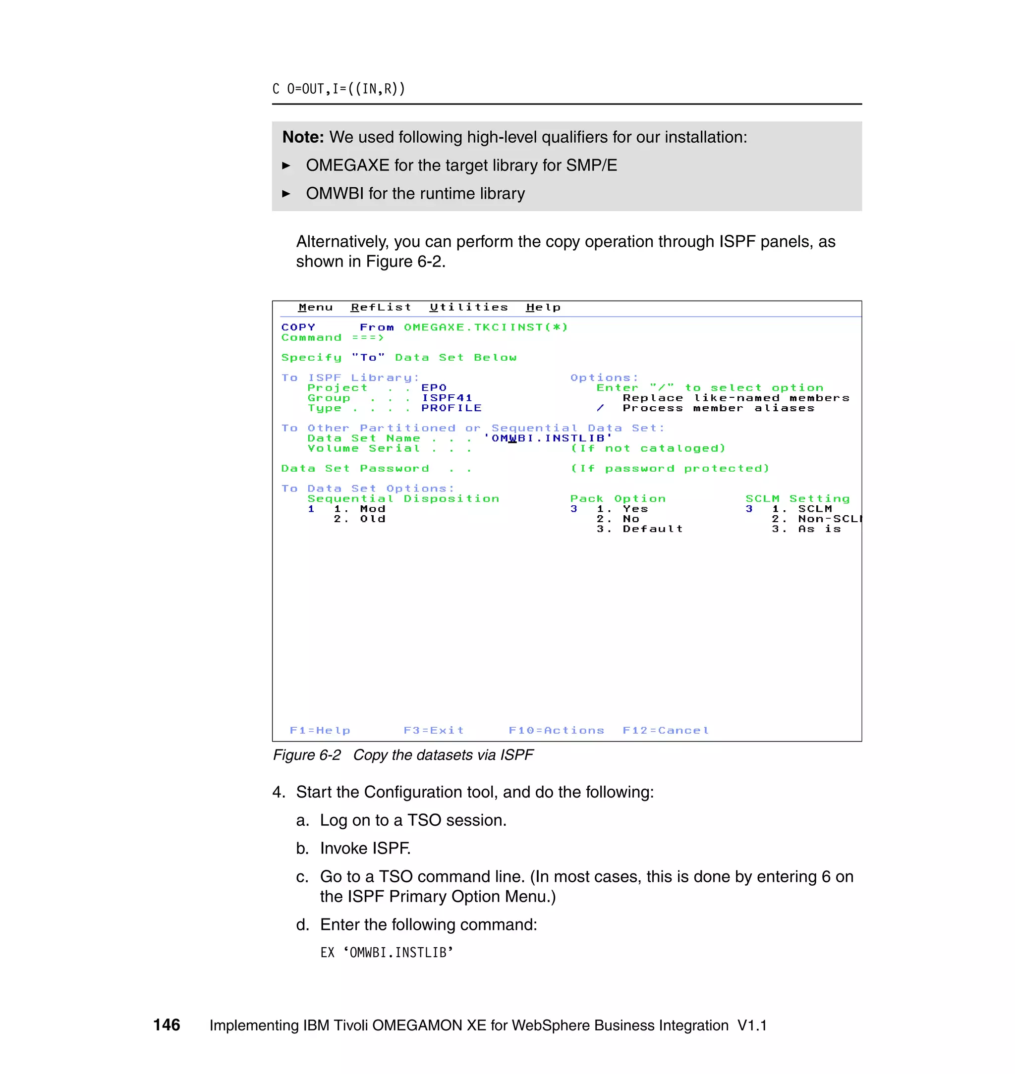 C O=OUT,I=((IN,R))


               Note: We used following high-level qualifiers for our installation:
                  OMEGAXE for the target library for SMP/E
                  OMWBI for the runtime library

                 Alternatively, you can perform the copy operation through ISPF panels, as
                 shown in Figure 6-2.




              Figure 6-2 Copy the datasets via ISPF

              4. Start the Configuration tool, and do the following:
                 a. Log on to a TSO session.
                 b. Invoke ISPF.
                 c. Go to a TSO command line. (In most cases, this is done by entering 6 on
                    the ISPF Primary Option Menu.)
                 d. Enter the following command:
                    EX ‘OMWBI.INSTLIB’



146   Implementing IBM Tivoli OMEGAMON XE for WebSphere Business Integration V1.1
 