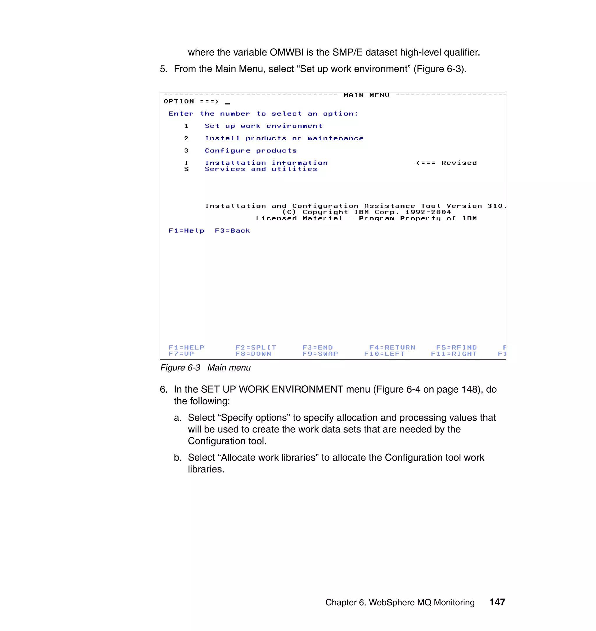where the variable OMWBI is the SMP/E dataset high-level qualifier.
5. From the Main Menu, select “Set up work environment” (Figure 6-3).




Figure 6-3 Main menu

6. In the SET UP WORK ENVIRONMENT menu (Figure 6-4 on page 148), do
   the following:
   a. Select “Specify options” to specify allocation and processing values that
      will be used to create the work data sets that are needed by the
      Configuration tool.
   b. Select “Allocate work libraries” to allocate the Configuration tool work
      libraries.




                                       Chapter 6. WebSphere MQ Monitoring        147
 