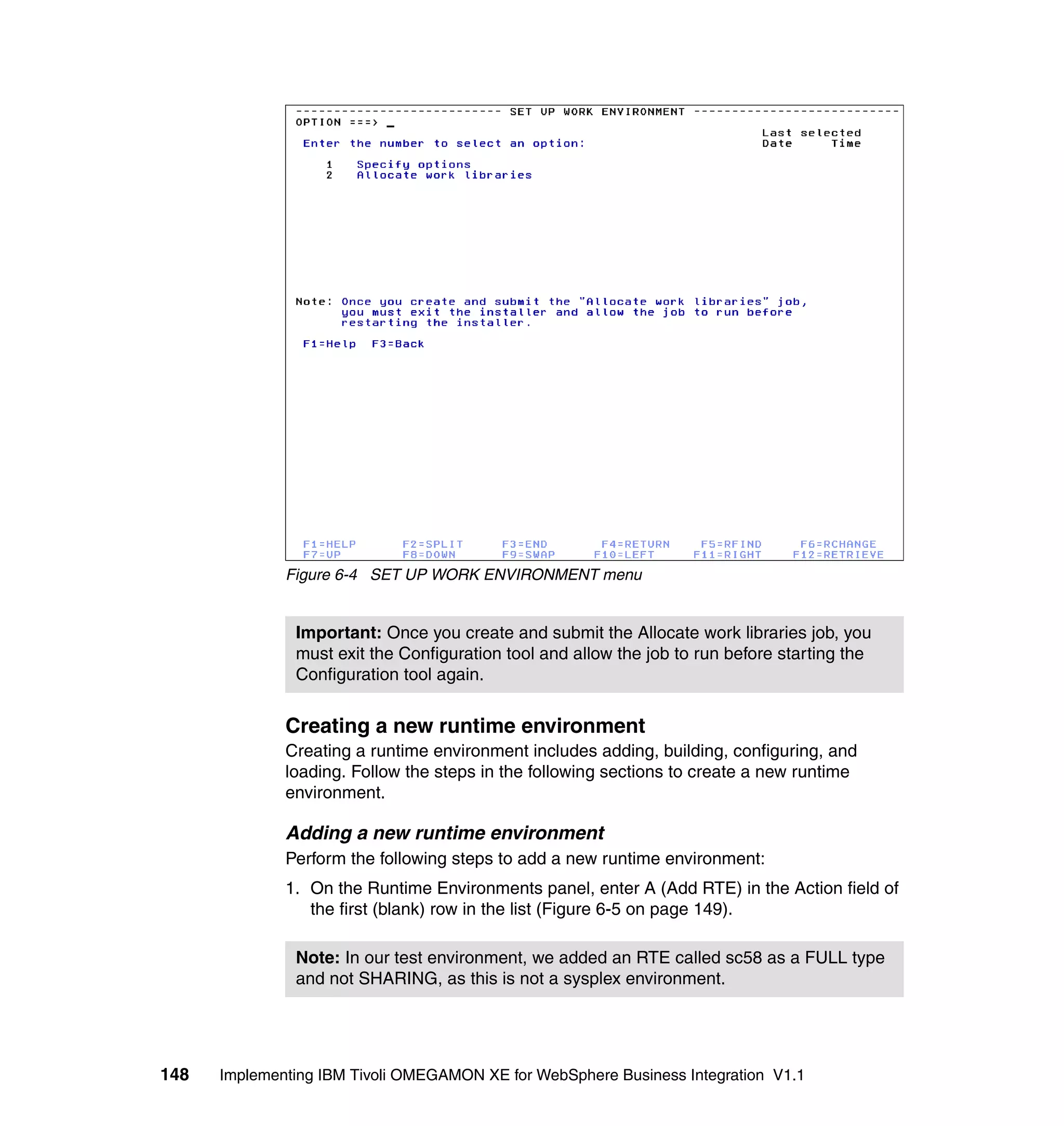 Figure 6-4 SET UP WORK ENVIRONMENT menu


               Important: Once you create and submit the Allocate work libraries job, you
               must exit the Configuration tool and allow the job to run before starting the
               Configuration tool again.


              Creating a new runtime environment
              Creating a runtime environment includes adding, building, configuring, and
              loading. Follow the steps in the following sections to create a new runtime
              environment.

              Adding a new runtime environment
              Perform the following steps to add a new runtime environment:
              1. On the Runtime Environments panel, enter A (Add RTE) in the Action field of
                 the first (blank) row in the list (Figure 6-5 on page 149).

               Note: In our test environment, we added an RTE called sc58 as a FULL type
               and not SHARING, as this is not a sysplex environment.




148   Implementing IBM Tivoli OMEGAMON XE for WebSphere Business Integration V1.1
 