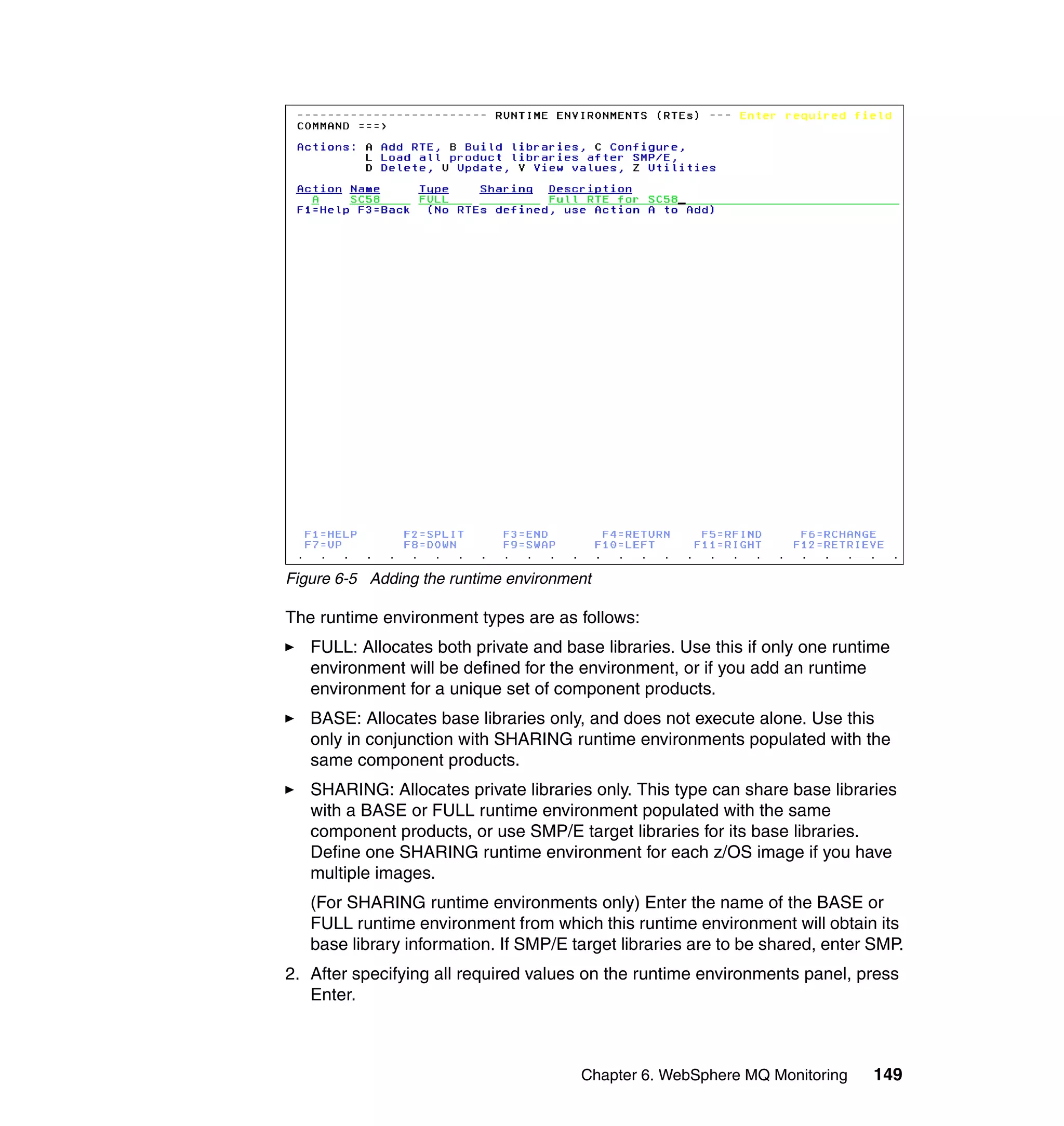 Figure 6-5 Adding the runtime environment

The runtime environment types are as follows:
   FULL: Allocates both private and base libraries. Use this if only one runtime
   environment will be defined for the environment, or if you add an runtime
   environment for a unique set of component products.
   BASE: Allocates base libraries only, and does not execute alone. Use this
   only in conjunction with SHARING runtime environments populated with the
   same component products.
   SHARING: Allocates private libraries only. This type can share base libraries
   with a BASE or FULL runtime environment populated with the same
   component products, or use SMP/E target libraries for its base libraries.
   Define one SHARING runtime environment for each z/OS image if you have
   multiple images.
   (For SHARING runtime environments only) Enter the name of the BASE or
   FULL runtime environment from which this runtime environment will obtain its
   base library information. If SMP/E target libraries are to be shared, enter SMP.
2. After specifying all required values on the runtime environments panel, press
   Enter.



                                       Chapter 6. WebSphere MQ Monitoring     149
 
