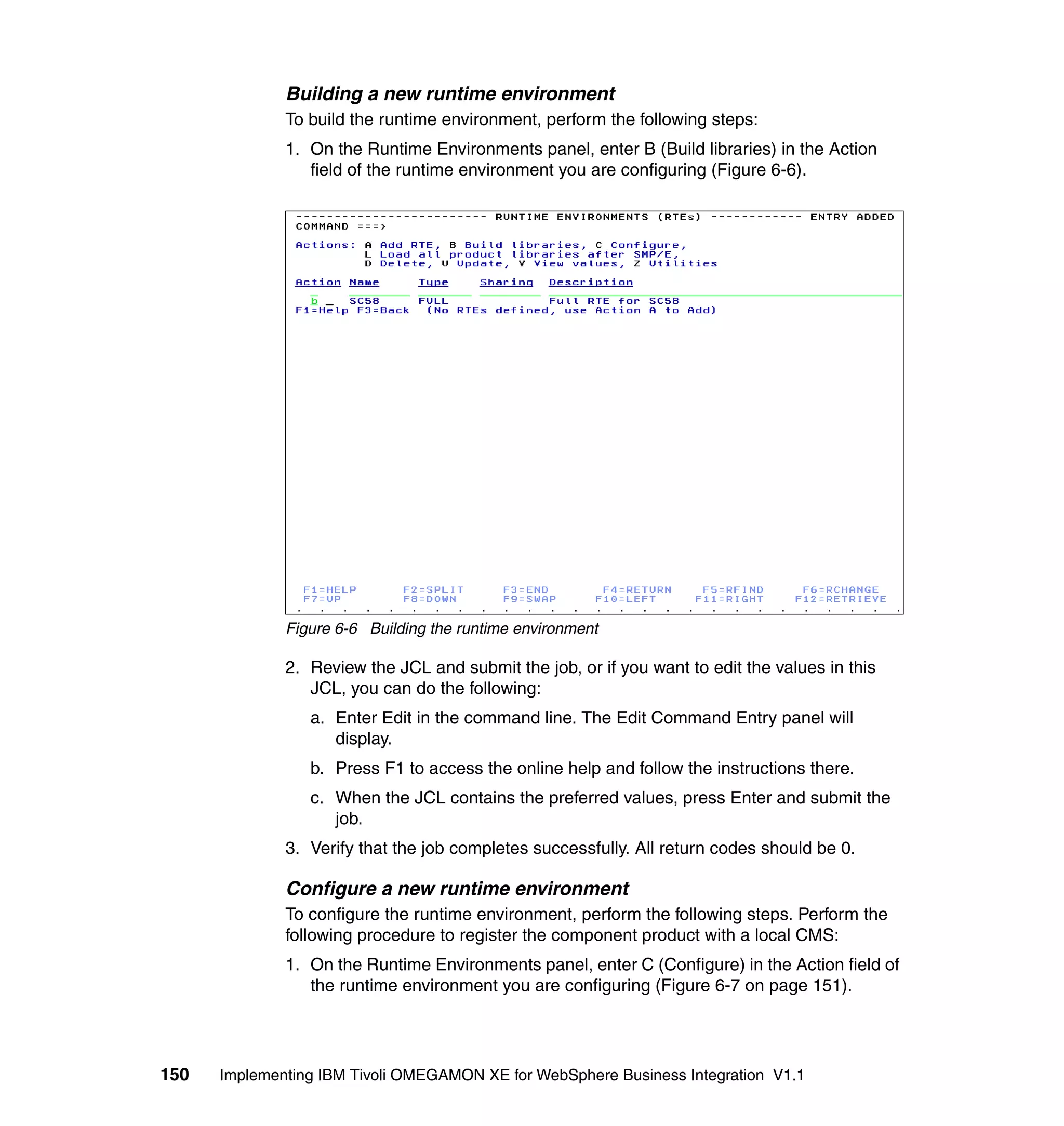 Building a new runtime environment
              To build the runtime environment, perform the following steps:
              1. On the Runtime Environments panel, enter B (Build libraries) in the Action
                 field of the runtime environment you are configuring (Figure 6-6).




              Figure 6-6 Building the runtime environment

              2. Review the JCL and submit the job, or if you want to edit the values in this
                 JCL, you can do the following:
                 a. Enter Edit in the command line. The Edit Command Entry panel will
                    display.
                 b. Press F1 to access the online help and follow the instructions there.
                 c. When the JCL contains the preferred values, press Enter and submit the
                    job.
              3. Verify that the job completes successfully. All return codes should be 0.

              Configure a new runtime environment
              To configure the runtime environment, perform the following steps. Perform the
              following procedure to register the component product with a local CMS:
              1. On the Runtime Environments panel, enter C (Configure) in the Action field of
                 the runtime environment you are configuring (Figure 6-7 on page 151).




150   Implementing IBM Tivoli OMEGAMON XE for WebSphere Business Integration V1.1
 
