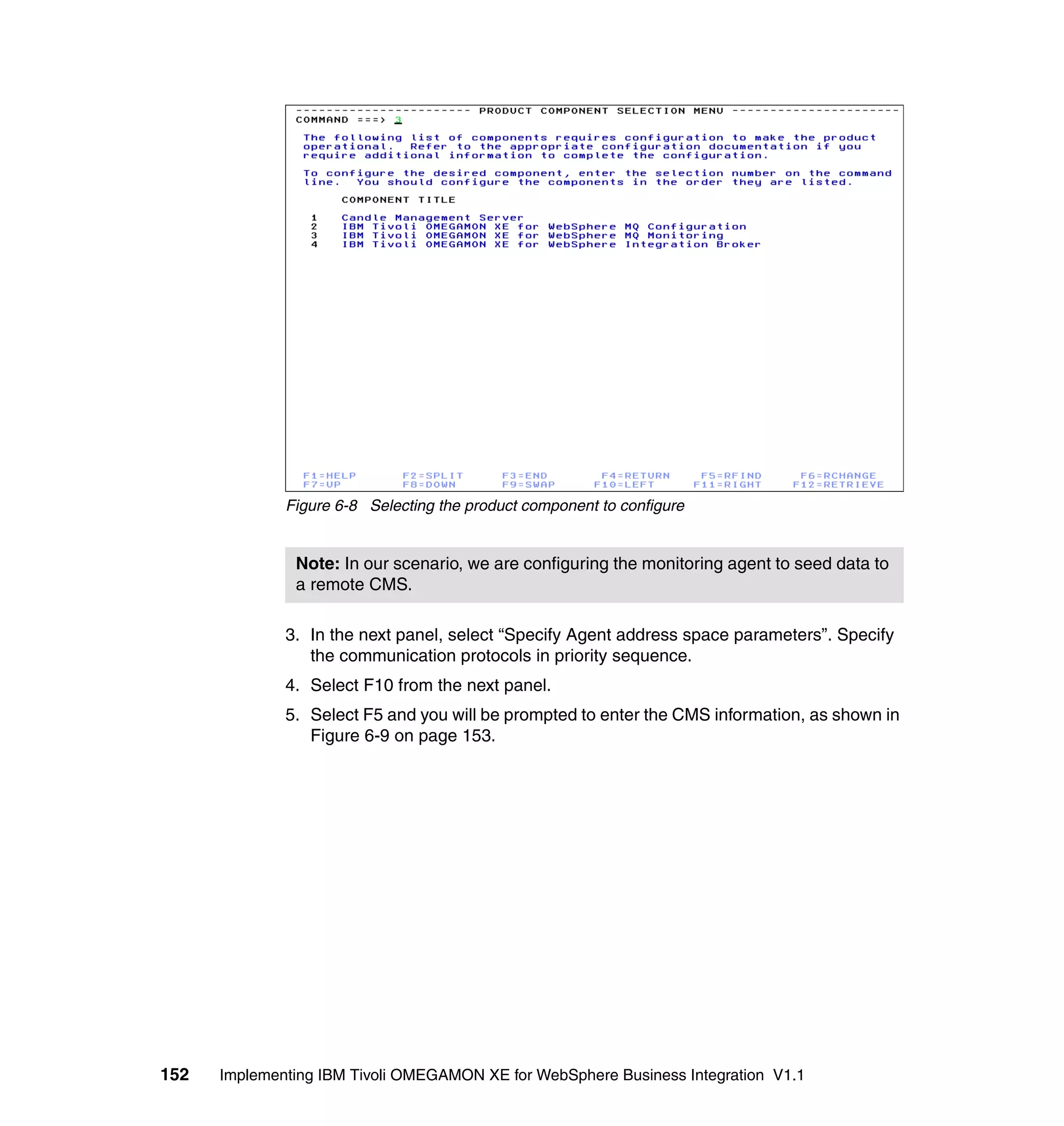 Figure 6-8 Selecting the product component to configure


               Note: In our scenario, we are configuring the monitoring agent to seed data to
               a remote CMS.

              3. In the next panel, select “Specify Agent address space parameters”. Specify
                 the communication protocols in priority sequence.
              4. Select F10 from the next panel.
              5. Select F5 and you will be prompted to enter the CMS information, as shown in
                 Figure 6-9 on page 153.




152   Implementing IBM Tivoli OMEGAMON XE for WebSphere Business Integration V1.1
 