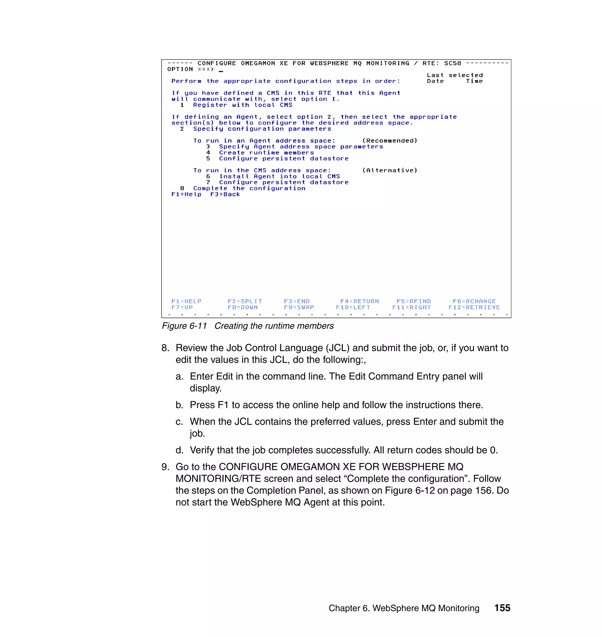 Figure 6-11 Creating the runtime members

8. Review the Job Control Language (JCL) and submit the job, or, if you want to
   edit the values in this JCL, do the following:,
   a. Enter Edit in the command line. The Edit Command Entry panel will
      display.
   b. Press F1 to access the online help and follow the instructions there.
   c. When the JCL contains the preferred values, press Enter and submit the
      job.
   d. Verify that the job completes successfully. All return codes should be 0.
9. Go to the CONFIGURE OMEGAMON XE FOR WEBSPHERE MQ
   MONITORING/RTE screen and select “Complete the configuration”. Follow
   the steps on the Completion Panel, as shown on Figure 6-12 on page 156. Do
   not start the WebSphere MQ Agent at this point.




                                       Chapter 6. WebSphere MQ Monitoring     155
 