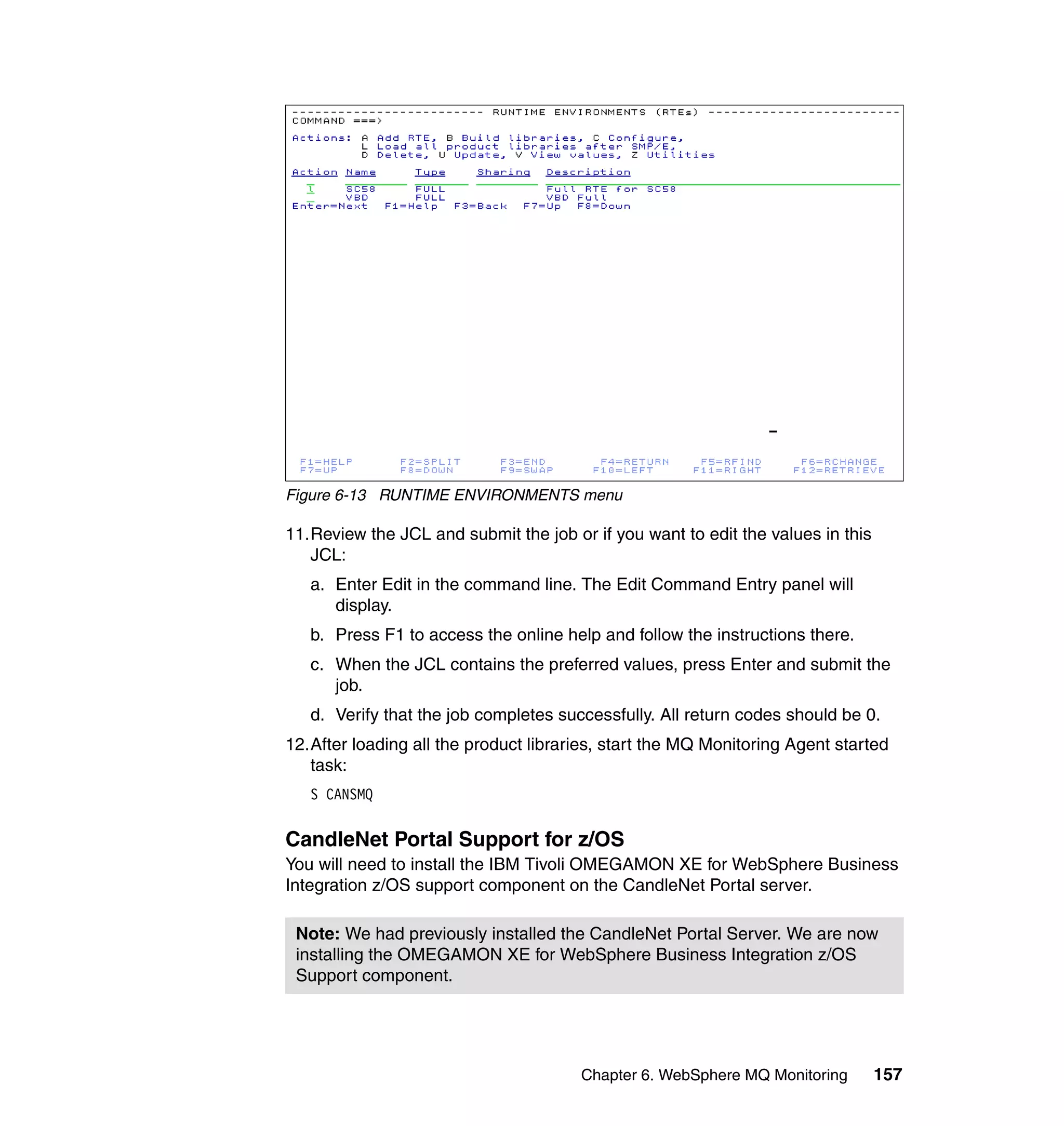 Figure 6-13 RUNTIME ENVIRONMENTS menu

11.Review the JCL and submit the job or if you want to edit the values in this
   JCL:
   a. Enter Edit in the command line. The Edit Command Entry panel will
      display.
   b. Press F1 to access the online help and follow the instructions there.
   c. When the JCL contains the preferred values, press Enter and submit the
      job.
   d. Verify that the job completes successfully. All return codes should be 0.
12.After loading all the product libraries, start the MQ Monitoring Agent started
   task:
   S CANSMQ


CandleNet Portal Support for z/OS
You will need to install the IBM Tivoli OMEGAMON XE for WebSphere Business
Integration z/OS support component on the CandleNet Portal server.

 Note: We had previously installed the CandleNet Portal Server. We are now
 installing the OMEGAMON XE for WebSphere Business Integration z/OS
 Support component.




                                       Chapter 6. WebSphere MQ Monitoring        157
 