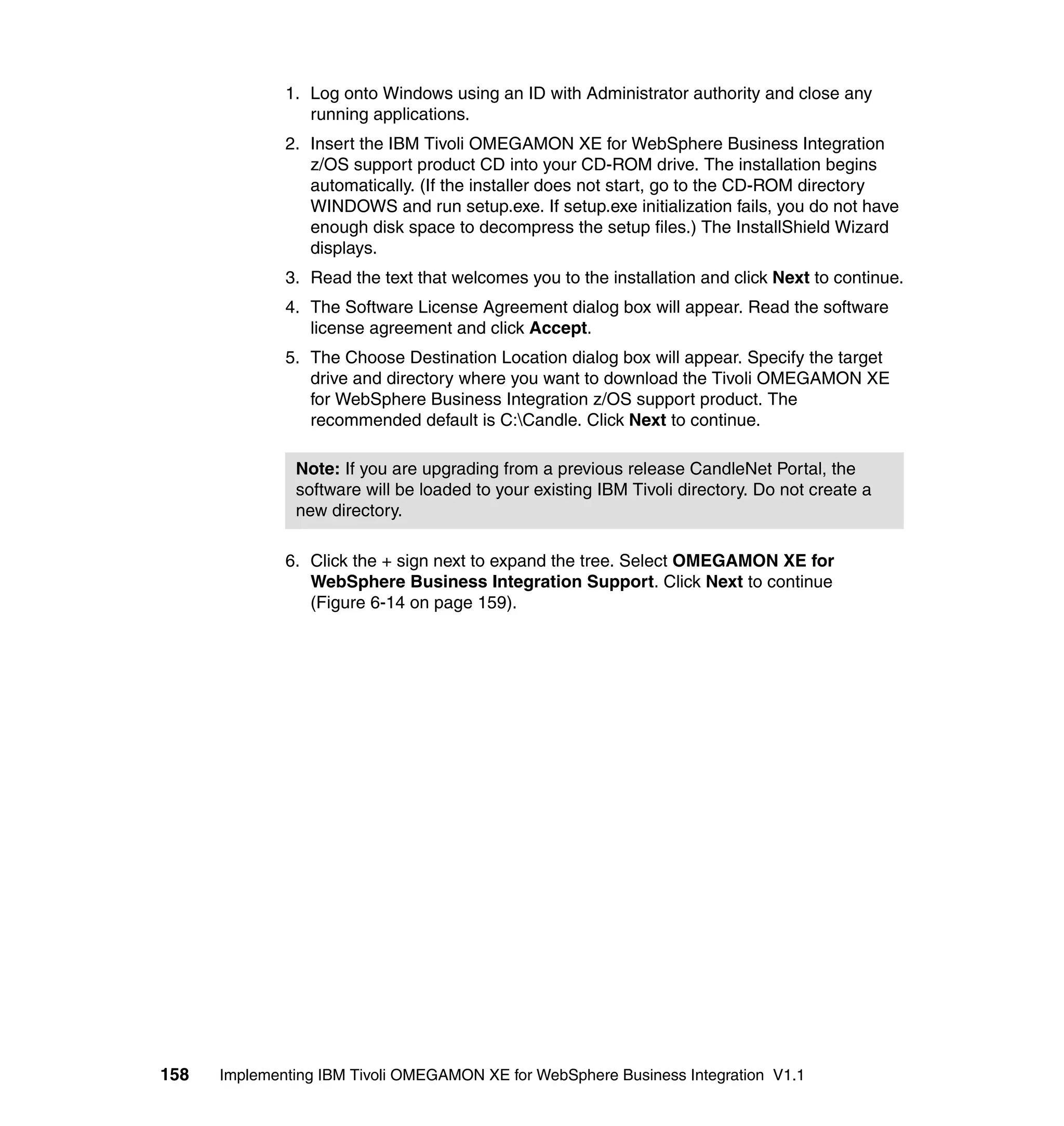 1. Log onto Windows using an ID with Administrator authority and close any
                 running applications.
              2. Insert the IBM Tivoli OMEGAMON XE for WebSphere Business Integration
                 z/OS support product CD into your CD-ROM drive. The installation begins
                 automatically. (If the installer does not start, go to the CD-ROM directory
                 WINDOWS and run setup.exe. If setup.exe initialization fails, you do not have
                 enough disk space to decompress the setup files.) The InstallShield Wizard
                 displays.
              3. Read the text that welcomes you to the installation and click Next to continue.
              4. The Software License Agreement dialog box will appear. Read the software
                 license agreement and click Accept.
              5. The Choose Destination Location dialog box will appear. Specify the target
                 drive and directory where you want to download the Tivoli OMEGAMON XE
                 for WebSphere Business Integration z/OS support product. The
                 recommended default is C:Candle. Click Next to continue.

               Note: If you are upgrading from a previous release CandleNet Portal, the
               software will be loaded to your existing IBM Tivoli directory. Do not create a
               new directory.

              6. Click the + sign next to expand the tree. Select OMEGAMON XE for
                 WebSphere Business Integration Support. Click Next to continue
                 (Figure 6-14 on page 159).




158   Implementing IBM Tivoli OMEGAMON XE for WebSphere Business Integration V1.1
 