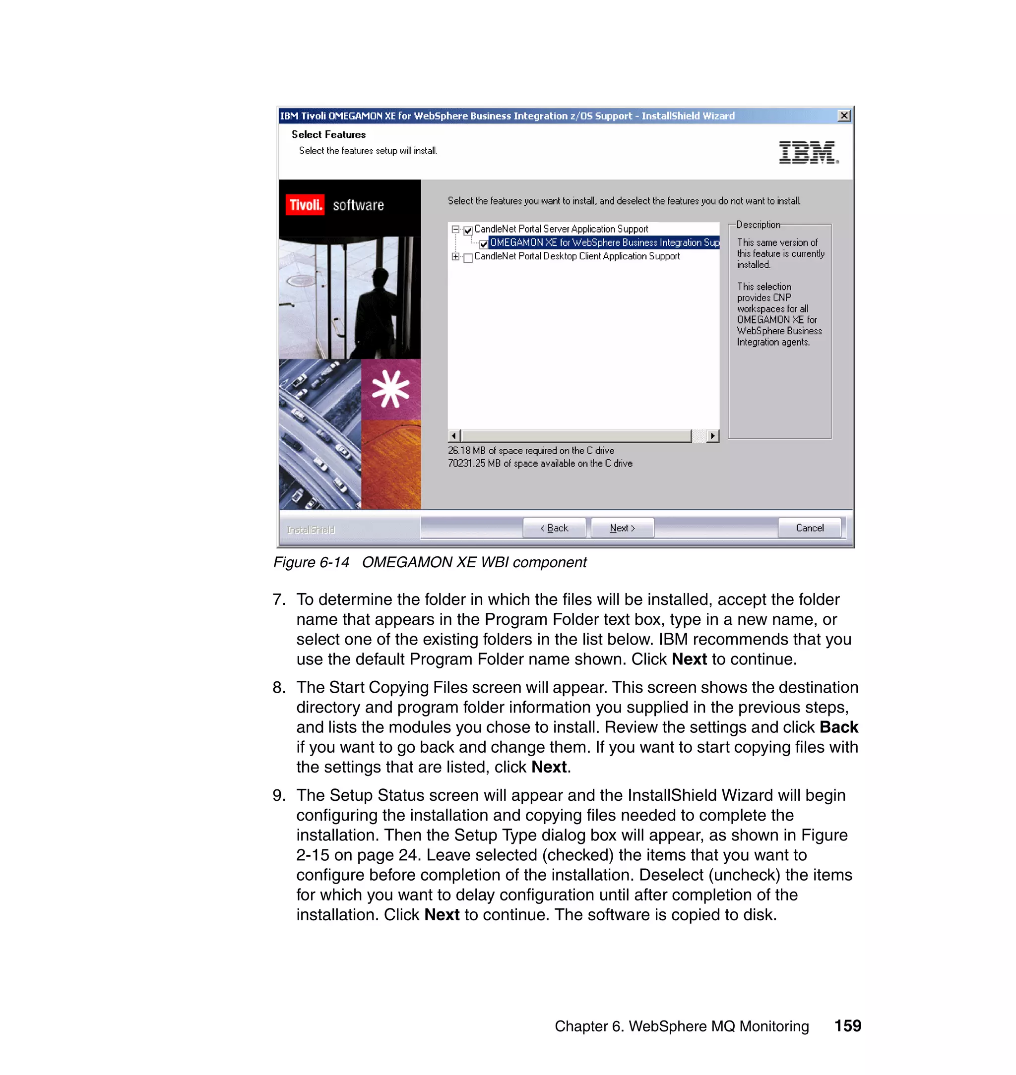 Figure 6-14 OMEGAMON XE WBI component

7. To determine the folder in which the files will be installed, accept the folder
   name that appears in the Program Folder text box, type in a new name, or
   select one of the existing folders in the list below. IBM recommends that you
   use the default Program Folder name shown. Click Next to continue.
8. The Start Copying Files screen will appear. This screen shows the destination
   directory and program folder information you supplied in the previous steps,
   and lists the modules you chose to install. Review the settings and click Back
   if you want to go back and change them. If you want to start copying files with
   the settings that are listed, click Next.
9. The Setup Status screen will appear and the InstallShield Wizard will begin
   configuring the installation and copying files needed to complete the
   installation. Then the Setup Type dialog box will appear, as shown in Figure
   2-15 on page 24. Leave selected (checked) the items that you want to
   configure before completion of the installation. Deselect (uncheck) the items
   for which you want to delay configuration until after completion of the
   installation. Click Next to continue. The software is copied to disk.




                                       Chapter 6. WebSphere MQ Monitoring      159
 