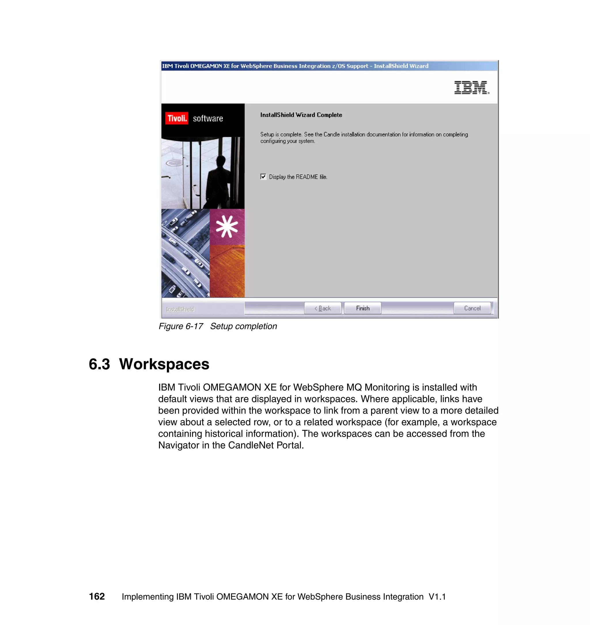 Figure 6-17 Setup completion



6.3 Workspaces
              IBM Tivoli OMEGAMON XE for WebSphere MQ Monitoring is installed with
              default views that are displayed in workspaces. Where applicable, links have
              been provided within the workspace to link from a parent view to a more detailed
              view about a selected row, or to a related workspace (for example, a workspace
              containing historical information). The workspaces can be accessed from the
              Navigator in the CandleNet Portal.




162   Implementing IBM Tivoli OMEGAMON XE for WebSphere Business Integration V1.1
 
