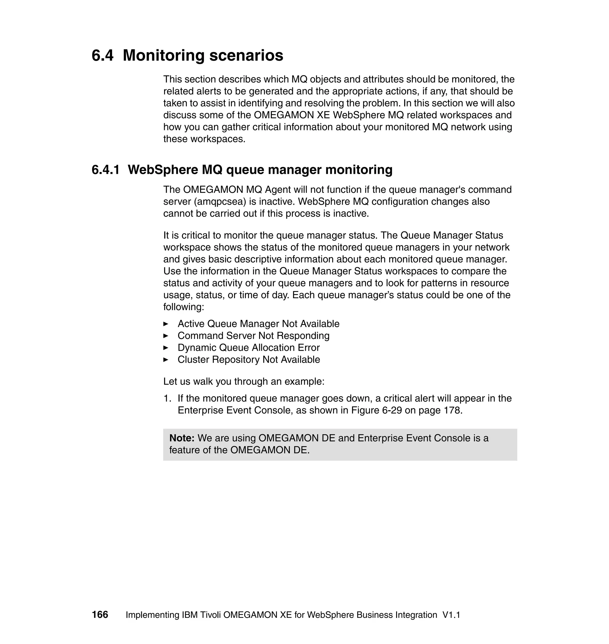 6.4 Monitoring scenarios
              This section describes which MQ objects and attributes should be monitored, the
              related alerts to be generated and the appropriate actions, if any, that should be
              taken to assist in identifying and resolving the problem. In this section we will also
              discuss some of the OMEGAMON XE WebSphere MQ related workspaces and
              how you can gather critical information about your monitored MQ network using
              these workspaces.


6.4.1 WebSphere MQ queue manager monitoring
              The OMEGAMON MQ Agent will not function if the queue manager's command
              server (amqpcsea) is inactive. WebSphere MQ configuration changes also
              cannot be carried out if this process is inactive.

              It is critical to monitor the queue manager status. The Queue Manager Status
              workspace shows the status of the monitored queue managers in your network
              and gives basic descriptive information about each monitored queue manager.
              Use the information in the Queue Manager Status workspaces to compare the
              status and activity of your queue managers and to look for patterns in resource
              usage, status, or time of day. Each queue manager’s status could be one of the
              following:
                 Active Queue Manager Not Available
                 Command Server Not Responding
                 Dynamic Queue Allocation Error
                 Cluster Repository Not Available

              Let us walk you through an example:
              1. If the monitored queue manager goes down, a critical alert will appear in the
                 Enterprise Event Console, as shown in Figure 6-29 on page 178.

               Note: We are using OMEGAMON DE and Enterprise Event Console is a
               feature of the OMEGAMON DE.




166   Implementing IBM Tivoli OMEGAMON XE for WebSphere Business Integration V1.1
 