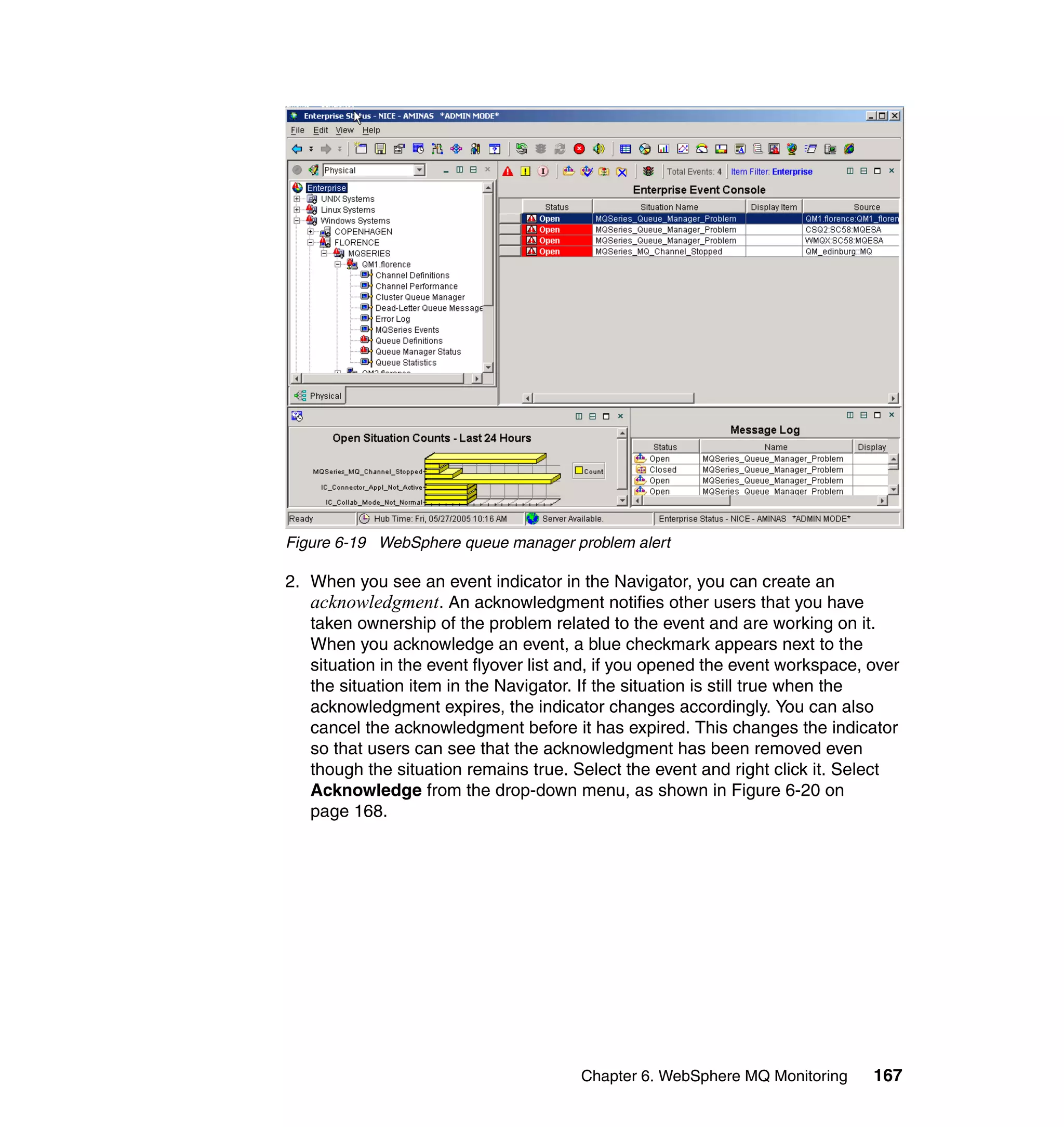 Figure 6-19 WebSphere queue manager problem alert

2. When you see an event indicator in the Navigator, you can create an
   acknowledgment. An acknowledgment notifies other users that you have
   taken ownership of the problem related to the event and are working on it.
   When you acknowledge an event, a blue checkmark appears next to the
   situation in the event flyover list and, if you opened the event workspace, over
   the situation item in the Navigator. If the situation is still true when the
   acknowledgment expires, the indicator changes accordingly. You can also
   cancel the acknowledgment before it has expired. This changes the indicator
   so that users can see that the acknowledgment has been removed even
   though the situation remains true. Select the event and right click it. Select
   Acknowledge from the drop-down menu, as shown in Figure 6-20 on
   page 168.




                                       Chapter 6. WebSphere MQ Monitoring      167
 