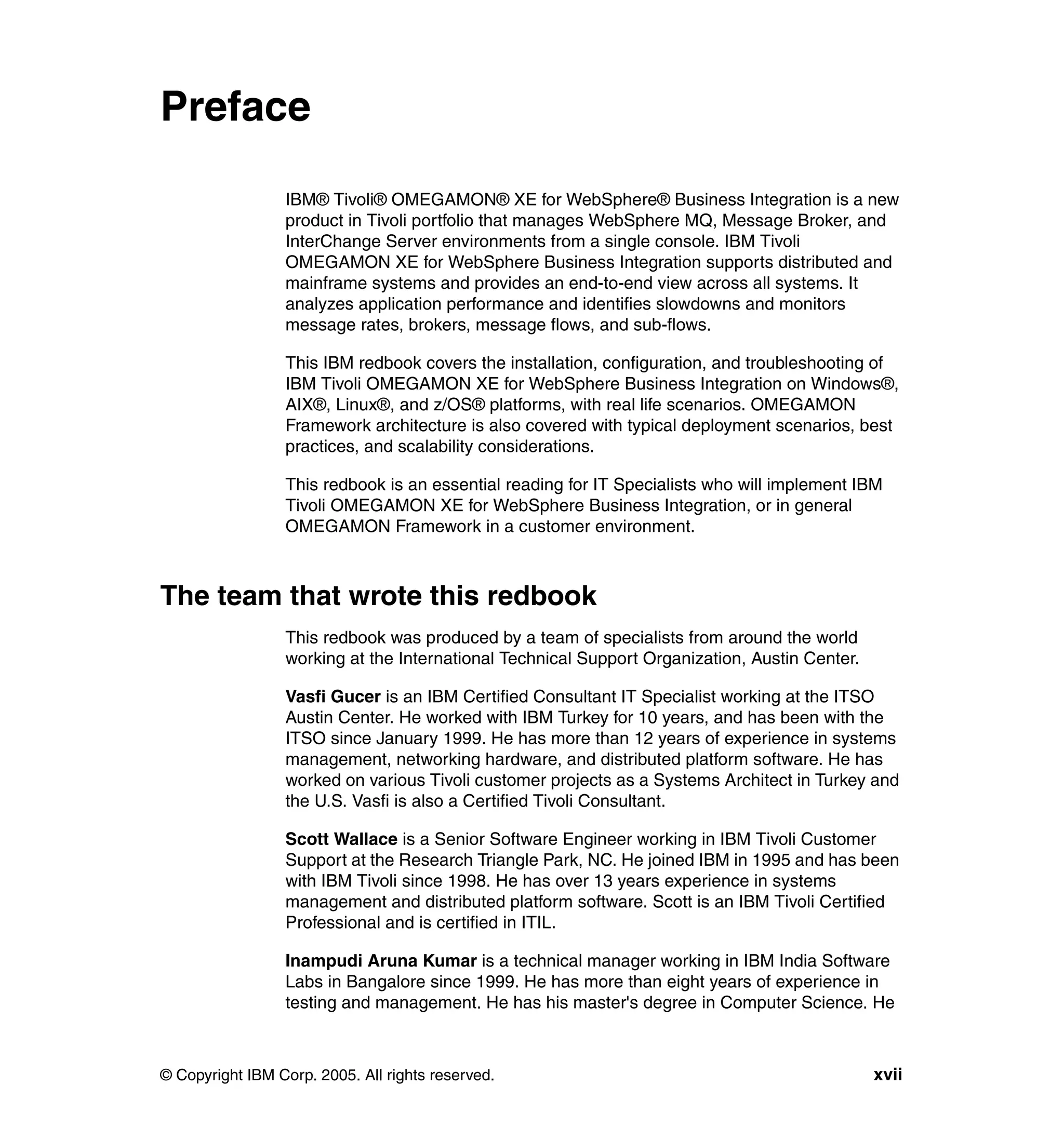 Preface

                 IBM® Tivoli® OMEGAMON® XE for WebSphere® Business Integration is a new
                 product in Tivoli portfolio that manages WebSphere MQ, Message Broker, and
                 InterChange Server environments from a single console. IBM Tivoli
                 OMEGAMON XE for WebSphere Business Integration supports distributed and
                 mainframe systems and provides an end-to-end view across all systems. It
                 analyzes application performance and identifies slowdowns and monitors
                 message rates, brokers, message flows, and sub-flows.

                 This IBM redbook covers the installation, configuration, and troubleshooting of
                 IBM Tivoli OMEGAMON XE for WebSphere Business Integration on Windows®,
                 AIX®, Linux®, and z/OS® platforms, with real life scenarios. OMEGAMON
                 Framework architecture is also covered with typical deployment scenarios, best
                 practices, and scalability considerations.

                 This redbook is an essential reading for IT Specialists who will implement IBM
                 Tivoli OMEGAMON XE for WebSphere Business Integration, or in general
                 OMEGAMON Framework in a customer environment.



The team that wrote this redbook
                 This redbook was produced by a team of specialists from around the world
                 working at the International Technical Support Organization, Austin Center.

                 Vasfi Gucer is an IBM Certified Consultant IT Specialist working at the ITSO
                 Austin Center. He worked with IBM Turkey for 10 years, and has been with the
                 ITSO since January 1999. He has more than 12 years of experience in systems
                 management, networking hardware, and distributed platform software. He has
                 worked on various Tivoli customer projects as a Systems Architect in Turkey and
                 the U.S. Vasfi is also a Certified Tivoli Consultant.

                 Scott Wallace is a Senior Software Engineer working in IBM Tivoli Customer
                 Support at the Research Triangle Park, NC. He joined IBM in 1995 and has been
                 with IBM Tivoli since 1998. He has over 13 years experience in systems
                 management and distributed platform software. Scott is an IBM Tivoli Certified
                 Professional and is certified in ITIL.

                 Inampudi Aruna Kumar is a technical manager working in IBM India Software
                 Labs in Bangalore since 1999. He has more than eight years of experience in
                 testing and management. He has his master's degree in Computer Science. He



© Copyright IBM Corp. 2005. All rights reserved.                                               xvii
 