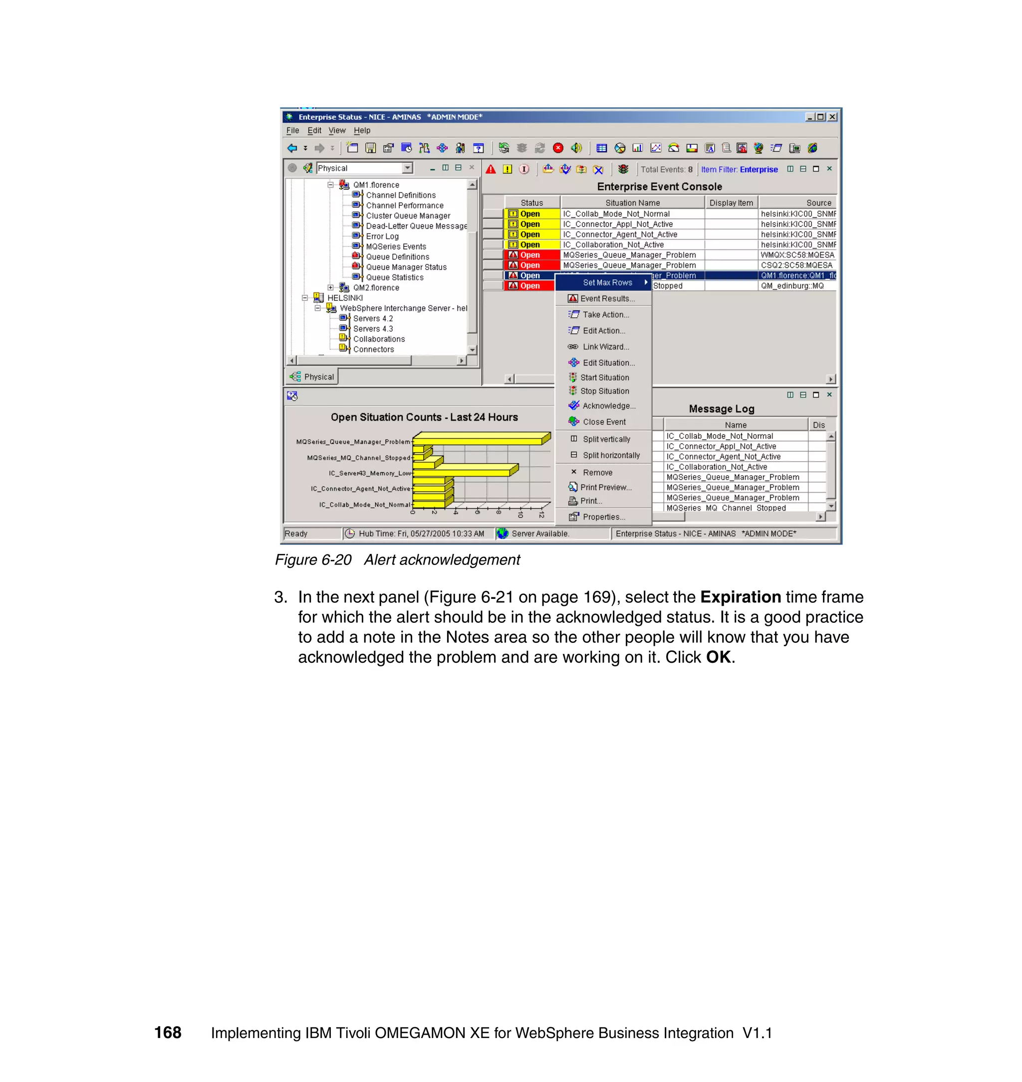 Figure 6-20 Alert acknowledgement

              3. In the next panel (Figure 6-21 on page 169), select the Expiration time frame
                 for which the alert should be in the acknowledged status. It is a good practice
                 to add a note in the Notes area so the other people will know that you have
                 acknowledged the problem and are working on it. Click OK.




168   Implementing IBM Tivoli OMEGAMON XE for WebSphere Business Integration V1.1
 