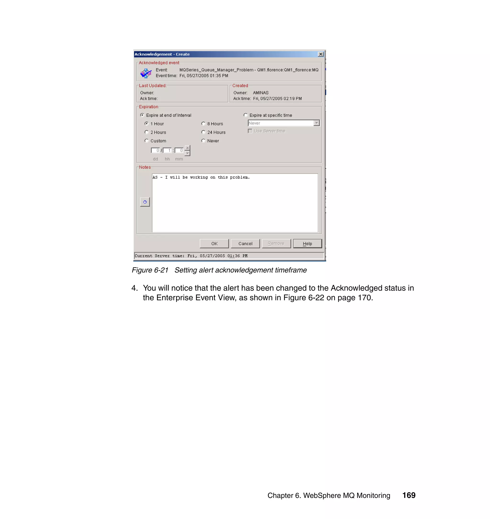 Figure 6-21 Setting alert acknowledgement timeframe

4. You will notice that the alert has been changed to the Acknowledged status in
   the Enterprise Event View, as shown in Figure 6-22 on page 170.




                                       Chapter 6. WebSphere MQ Monitoring   169
 