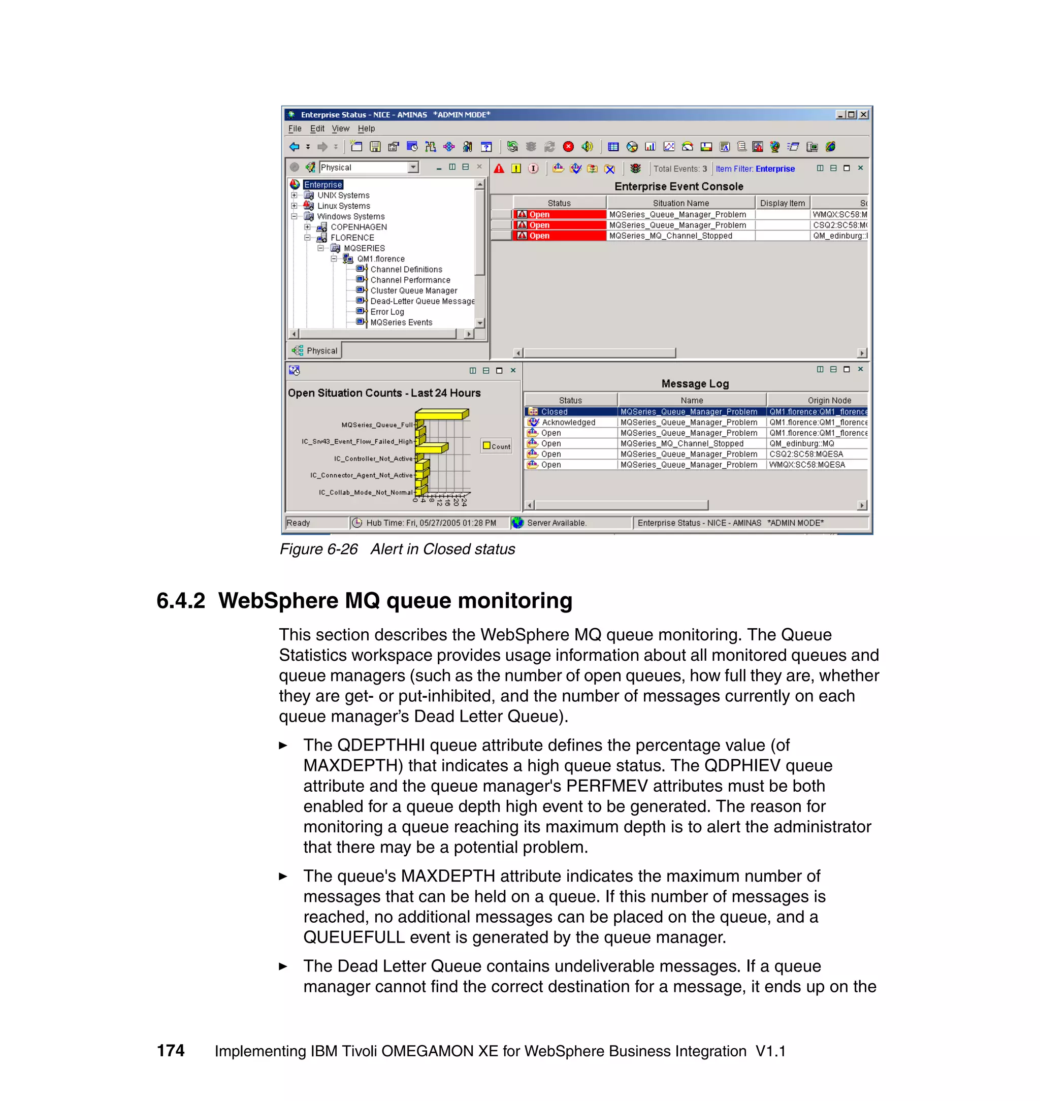 Figure 6-26 Alert in Closed status


6.4.2 WebSphere MQ queue monitoring
              This section describes the WebSphere MQ queue monitoring. The Queue
              Statistics workspace provides usage information about all monitored queues and
              queue managers (such as the number of open queues, how full they are, whether
              they are get- or put-inhibited, and the number of messages currently on each
              queue manager’s Dead Letter Queue).
                 The QDEPTHHI queue attribute defines the percentage value (of
                 MAXDEPTH) that indicates a high queue status. The QDPHIEV queue
                 attribute and the queue manager's PERFMEV attributes must be both
                 enabled for a queue depth high event to be generated. The reason for
                 monitoring a queue reaching its maximum depth is to alert the administrator
                 that there may be a potential problem.
                 The queue's MAXDEPTH attribute indicates the maximum number of
                 messages that can be held on a queue. If this number of messages is
                 reached, no additional messages can be placed on the queue, and a
                 QUEUEFULL event is generated by the queue manager.
                 The Dead Letter Queue contains undeliverable messages. If a queue
                 manager cannot find the correct destination for a message, it ends up on the


174   Implementing IBM Tivoli OMEGAMON XE for WebSphere Business Integration V1.1
 