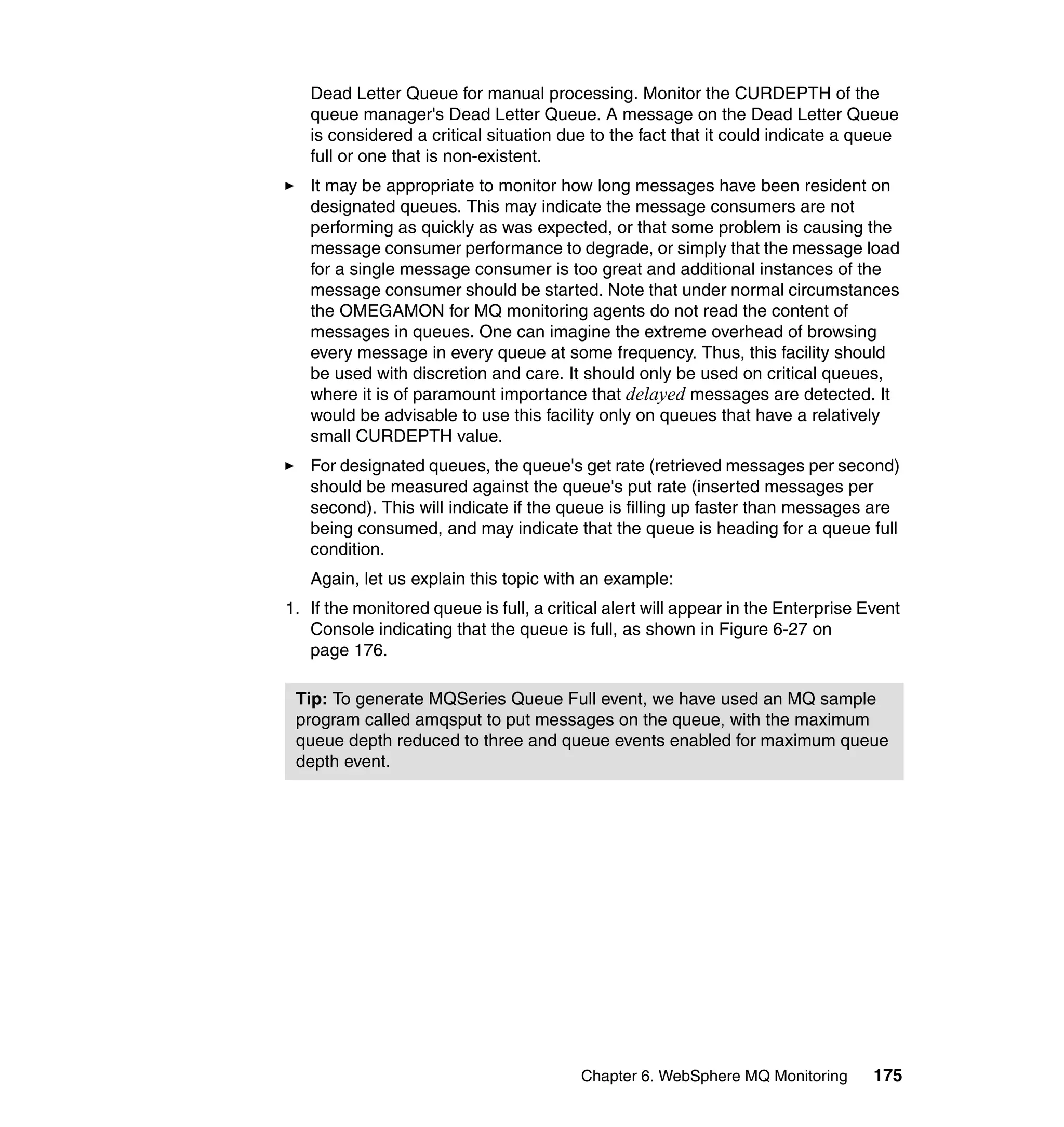 Dead Letter Queue for manual processing. Monitor the CURDEPTH of the
   queue manager's Dead Letter Queue. A message on the Dead Letter Queue
   is considered a critical situation due to the fact that it could indicate a queue
   full or one that is non-existent.
   It may be appropriate to monitor how long messages have been resident on
   designated queues. This may indicate the message consumers are not
   performing as quickly as was expected, or that some problem is causing the
   message consumer performance to degrade, or simply that the message load
   for a single message consumer is too great and additional instances of the
   message consumer should be started. Note that under normal circumstances
   the OMEGAMON for MQ monitoring agents do not read the content of
   messages in queues. One can imagine the extreme overhead of browsing
   every message in every queue at some frequency. Thus, this facility should
   be used with discretion and care. It should only be used on critical queues,
   where it is of paramount importance that delayed messages are detected. It
   would be advisable to use this facility only on queues that have a relatively
   small CURDEPTH value.
   For designated queues, the queue's get rate (retrieved messages per second)
   should be measured against the queue's put rate (inserted messages per
   second). This will indicate if the queue is filling up faster than messages are
   being consumed, and may indicate that the queue is heading for a queue full
   condition.
   Again, let us explain this topic with an example:
1. If the monitored queue is full, a critical alert will appear in the Enterprise Event
   Console indicating that the queue is full, as shown in Figure 6-27 on
   page 176.

 Tip: To generate MQSeries Queue Full event, we have used an MQ sample
 program called amqsput to put messages on the queue, with the maximum
 queue depth reduced to three and queue events enabled for maximum queue
 depth event.




                                         Chapter 6. WebSphere MQ Monitoring        175
 