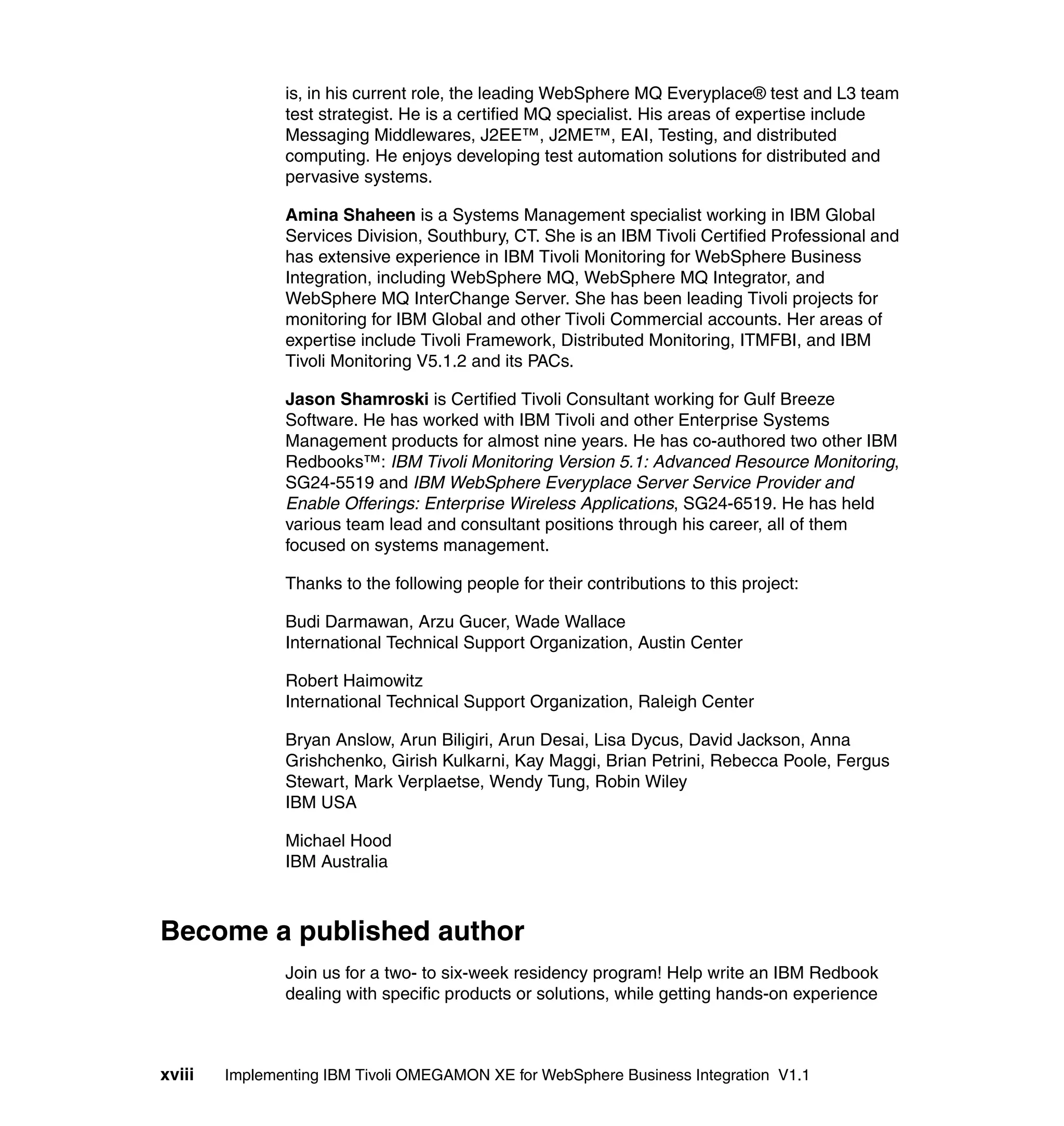 is, in his current role, the leading WebSphere MQ Everyplace® test and L3 team
               test strategist. He is a certified MQ specialist. His areas of expertise include
               Messaging Middlewares, J2EE™, J2ME™, EAI, Testing, and distributed
               computing. He enjoys developing test automation solutions for distributed and
               pervasive systems.

               Amina Shaheen is a Systems Management specialist working in IBM Global
               Services Division, Southbury, CT. She is an IBM Tivoli Certified Professional and
               has extensive experience in IBM Tivoli Monitoring for WebSphere Business
               Integration, including WebSphere MQ, WebSphere MQ Integrator, and
               WebSphere MQ InterChange Server. She has been leading Tivoli projects for
               monitoring for IBM Global and other Tivoli Commercial accounts. Her areas of
               expertise include Tivoli Framework, Distributed Monitoring, ITMFBI, and IBM
               Tivoli Monitoring V5.1.2 and its PACs.

               Jason Shamroski is Certified Tivoli Consultant working for Gulf Breeze
               Software. He has worked with IBM Tivoli and other Enterprise Systems
               Management products for almost nine years. He has co-authored two other IBM
               Redbooks™: IBM Tivoli Monitoring Version 5.1: Advanced Resource Monitoring,
               SG24-5519 and IBM WebSphere Everyplace Server Service Provider and
               Enable Offerings: Enterprise Wireless Applications, SG24-6519. He has held
               various team lead and consultant positions through his career, all of them
               focused on systems management.

               Thanks to the following people for their contributions to this project:

               Budi Darmawan, Arzu Gucer, Wade Wallace
               International Technical Support Organization, Austin Center

               Robert Haimowitz
               International Technical Support Organization, Raleigh Center

               Bryan Anslow, Arun Biligiri, Arun Desai, Lisa Dycus, David Jackson, Anna
               Grishchenko, Girish Kulkarni, Kay Maggi, Brian Petrini, Rebecca Poole, Fergus
               Stewart, Mark Verplaetse, Wendy Tung, Robin Wiley
               IBM USA

               Michael Hood
               IBM Australia



Become a published author
               Join us for a two- to six-week residency program! Help write an IBM Redbook
               dealing with specific products or solutions, while getting hands-on experience



xviii   Implementing IBM Tivoli OMEGAMON XE for WebSphere Business Integration V1.1
 