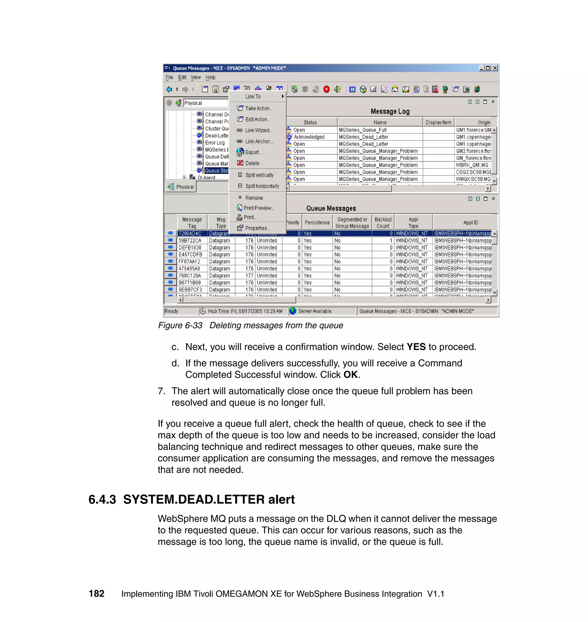 Figure 6-33 Deleting messages from the queue

                 c. Next, you will receive a confirmation window. Select YES to proceed.
                 d. If the message delivers successfully, you will receive a Command
                    Completed Successful window. Click OK.
              7. The alert will automatically close once the queue full problem has been
                 resolved and queue is no longer full.

              If you receive a queue full alert, check the health of queue, check to see if the
              max depth of the queue is too low and needs to be increased, consider the load
              balancing technique and redirect messages to other queues, make sure the
              consumer application are consuming the messages, and remove the messages
              that are not needed.


6.4.3 SYSTEM.DEAD.LETTER alert
              WebSphere MQ puts a message on the DLQ when it cannot deliver the message
              to the requested queue. This can occur for various reasons, such as the
              message is too long, the queue name is invalid, or the queue is full.




182   Implementing IBM Tivoli OMEGAMON XE for WebSphere Business Integration V1.1
 