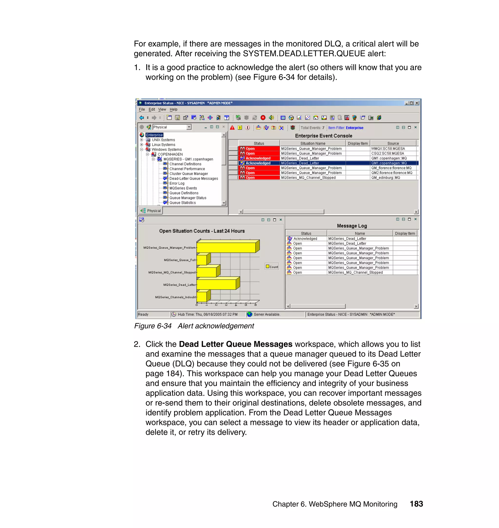 For example, if there are messages in the monitored DLQ, a critical alert will be
generated. After receiving the SYSTEM.DEAD.LETTER.QUEUE alert:
1. It is a good practice to acknowledge the alert (so others will know that you are
   working on the problem) (see Figure 6-34 for details).




Figure 6-34 Alert acknowledgement

2. Click the Dead Letter Queue Messages workspace, which allows you to list
   and examine the messages that a queue manager queued to its Dead Letter
   Queue (DLQ) because they could not be delivered (see Figure 6-35 on
   page 184). This workspace can help you manage your Dead Letter Queues
   and ensure that you maintain the efficiency and integrity of your business
   application data. Using this workspace, you can recover important messages
   or re-send them to their original destinations, delete obsolete messages, and
   identify problem application. From the Dead Letter Queue Messages
   workspace, you can select a message to view its header or application data,
   delete it, or retry its delivery.




                                       Chapter 6. WebSphere MQ Monitoring      183
 
