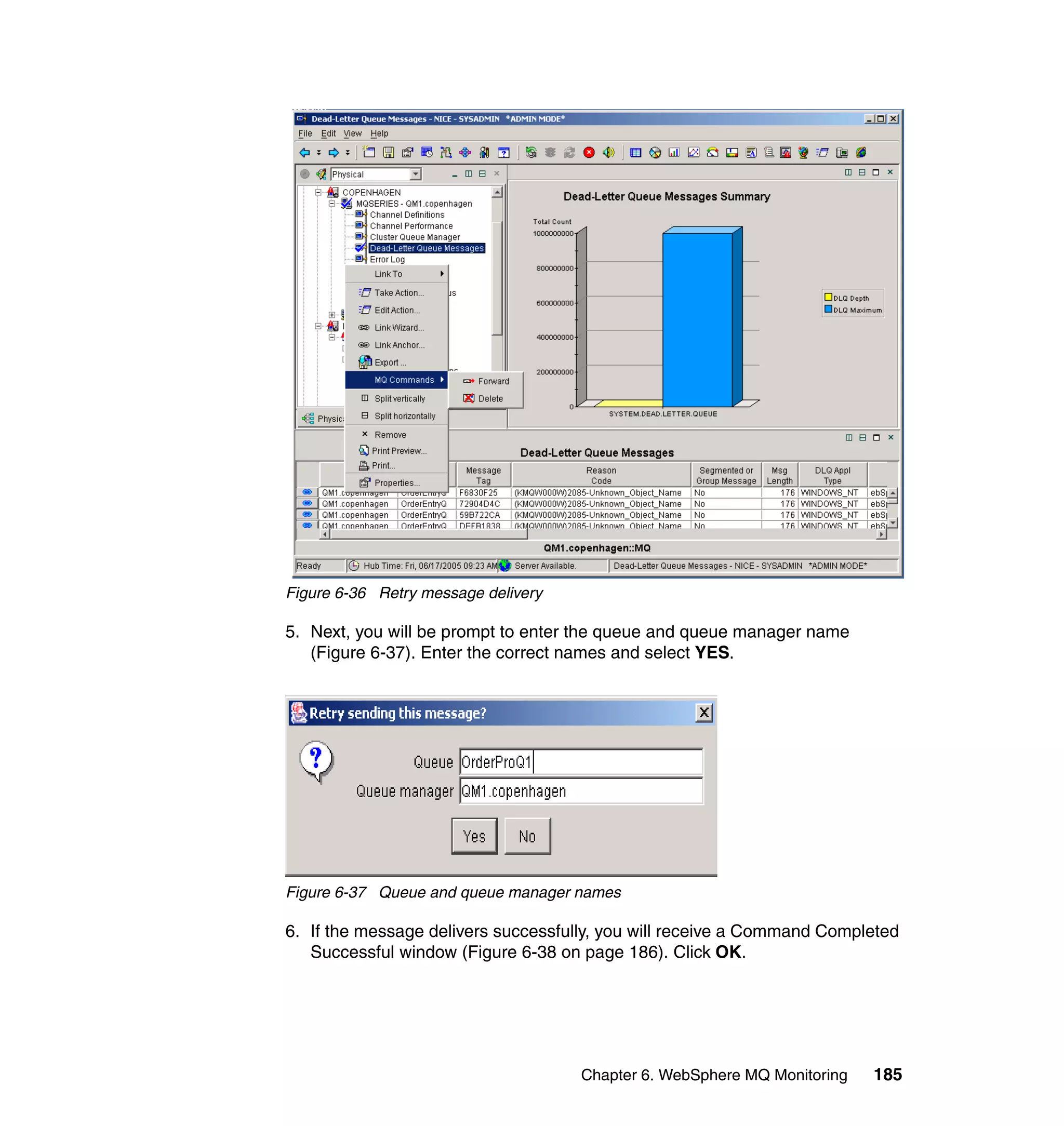 Figure 6-36 Retry message delivery

5. Next, you will be prompt to enter the queue and queue manager name
   (Figure 6-37). Enter the correct names and select YES.




Figure 6-37 Queue and queue manager names

6. If the message delivers successfully, you will receive a Command Completed
   Successful window (Figure 6-38 on page 186). Click OK.




                                     Chapter 6. WebSphere MQ Monitoring   185
 