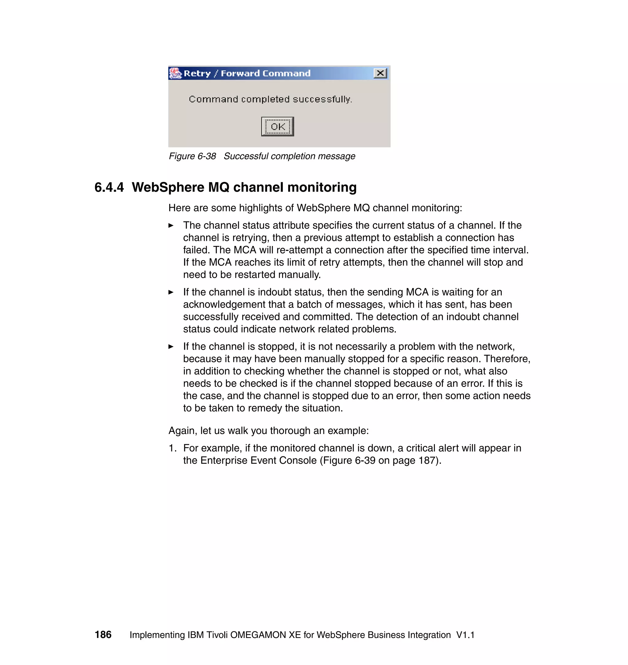 Figure 6-38 Successful completion message


6.4.4 WebSphere MQ channel monitoring
              Here are some highlights of WebSphere MQ channel monitoring:
                 The channel status attribute specifies the current status of a channel. If the
                 channel is retrying, then a previous attempt to establish a connection has
                 failed. The MCA will re-attempt a connection after the specified time interval.
                 If the MCA reaches its limit of retry attempts, then the channel will stop and
                 need to be restarted manually.
                 If the channel is indoubt status, then the sending MCA is waiting for an
                 acknowledgement that a batch of messages, which it has sent, has been
                 successfully received and committed. The detection of an indoubt channel
                 status could indicate network related problems.
                 If the channel is stopped, it is not necessarily a problem with the network,
                 because it may have been manually stopped for a specific reason. Therefore,
                 in addition to checking whether the channel is stopped or not, what also
                 needs to be checked is if the channel stopped because of an error. If this is
                 the case, and the channel is stopped due to an error, then some action needs
                 to be taken to remedy the situation.

              Again, let us walk you thorough an example:
              1. For example, if the monitored channel is down, a critical alert will appear in
                 the Enterprise Event Console (Figure 6-39 on page 187).




186   Implementing IBM Tivoli OMEGAMON XE for WebSphere Business Integration V1.1
 