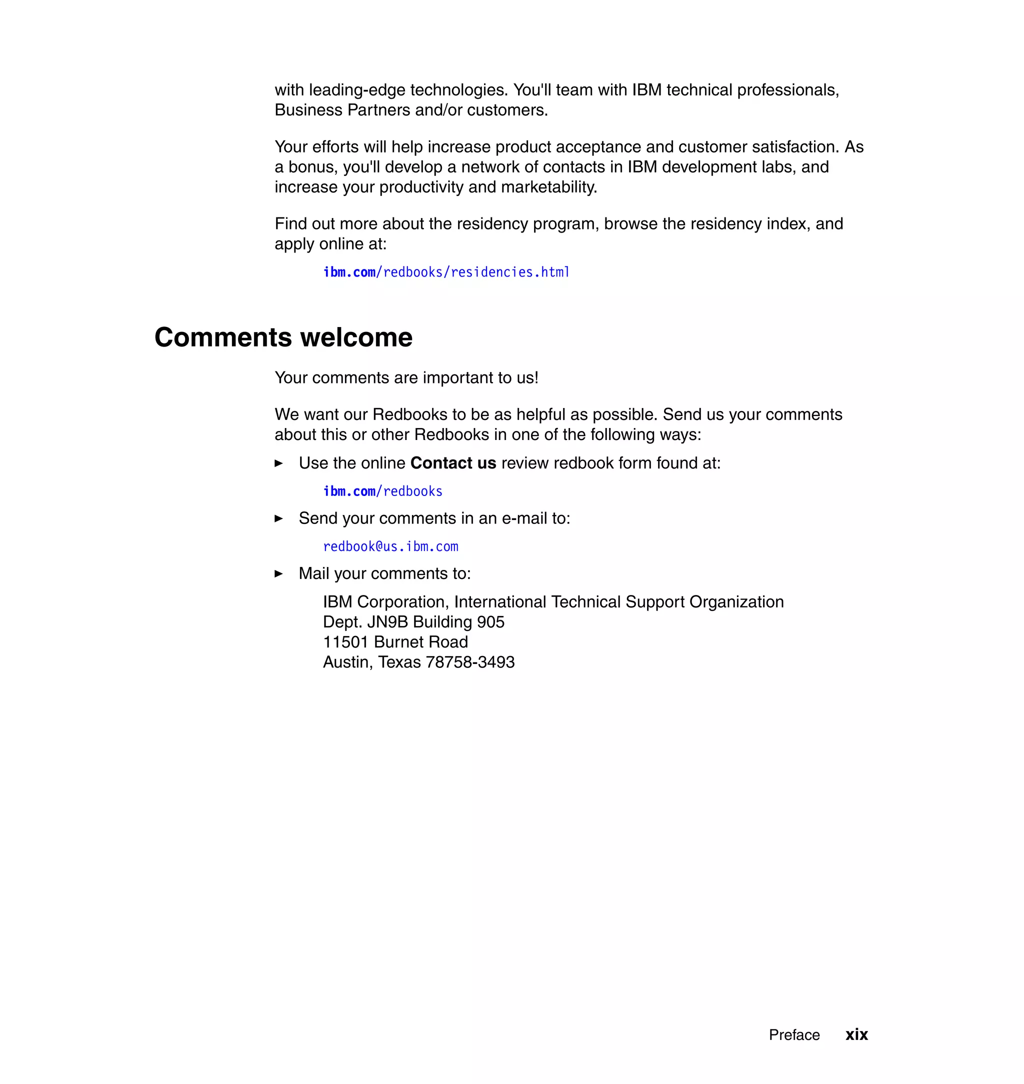 with leading-edge technologies. You'll team with IBM technical professionals,
       Business Partners and/or customers.

       Your efforts will help increase product acceptance and customer satisfaction. As
       a bonus, you'll develop a network of contacts in IBM development labs, and
       increase your productivity and marketability.

       Find out more about the residency program, browse the residency index, and
       apply online at:
             ibm.com/redbooks/residencies.html



Comments welcome
       Your comments are important to us!

       We want our Redbooks to be as helpful as possible. Send us your comments
       about this or other Redbooks in one of the following ways:
          Use the online Contact us review redbook form found at:
             ibm.com/redbooks
          Send your comments in an e-mail to:
             redbook@us.ibm.com
          Mail your comments to:
             IBM Corporation, International Technical Support Organization
             Dept. JN9B Building 905
             11501 Burnet Road
             Austin, Texas 78758-3493




                                                                          Preface      xix
 