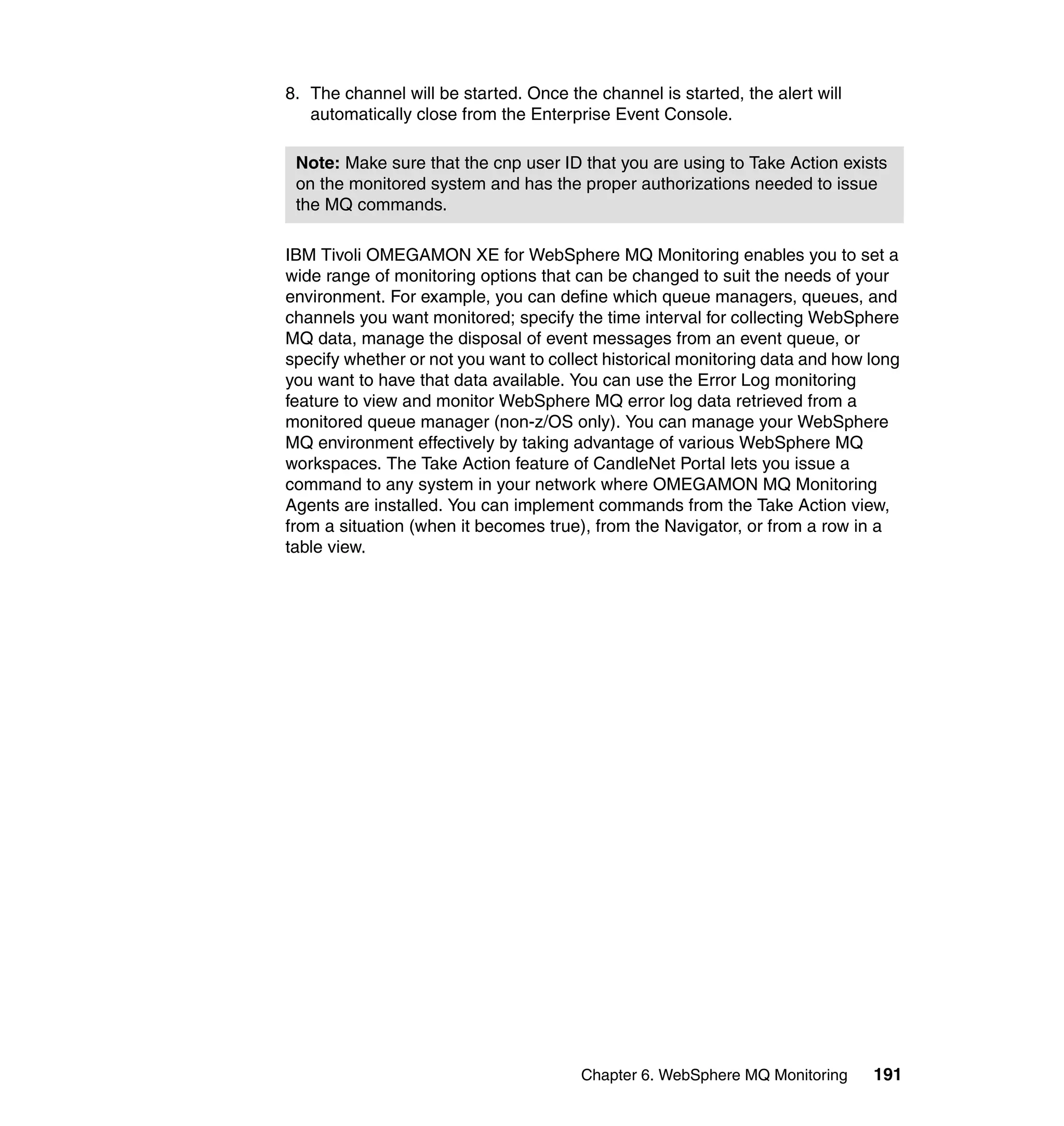 8. The channel will be started. Once the channel is started, the alert will
   automatically close from the Enterprise Event Console.

 Note: Make sure that the cnp user ID that you are using to Take Action exists
 on the monitored system and has the proper authorizations needed to issue
 the MQ commands.

IBM Tivoli OMEGAMON XE for WebSphere MQ Monitoring enables you to set a
wide range of monitoring options that can be changed to suit the needs of your
environment. For example, you can define which queue managers, queues, and
channels you want monitored; specify the time interval for collecting WebSphere
MQ data, manage the disposal of event messages from an event queue, or
specify whether or not you want to collect historical monitoring data and how long
you want to have that data available. You can use the Error Log monitoring
feature to view and monitor WebSphere MQ error log data retrieved from a
monitored queue manager (non-z/OS only). You can manage your WebSphere
MQ environment effectively by taking advantage of various WebSphere MQ
workspaces. The Take Action feature of CandleNet Portal lets you issue a
command to any system in your network where OMEGAMON MQ Monitoring
Agents are installed. You can implement commands from the Take Action view,
from a situation (when it becomes true), from the Navigator, or from a row in a
table view.




                                       Chapter 6. WebSphere MQ Monitoring     191
 