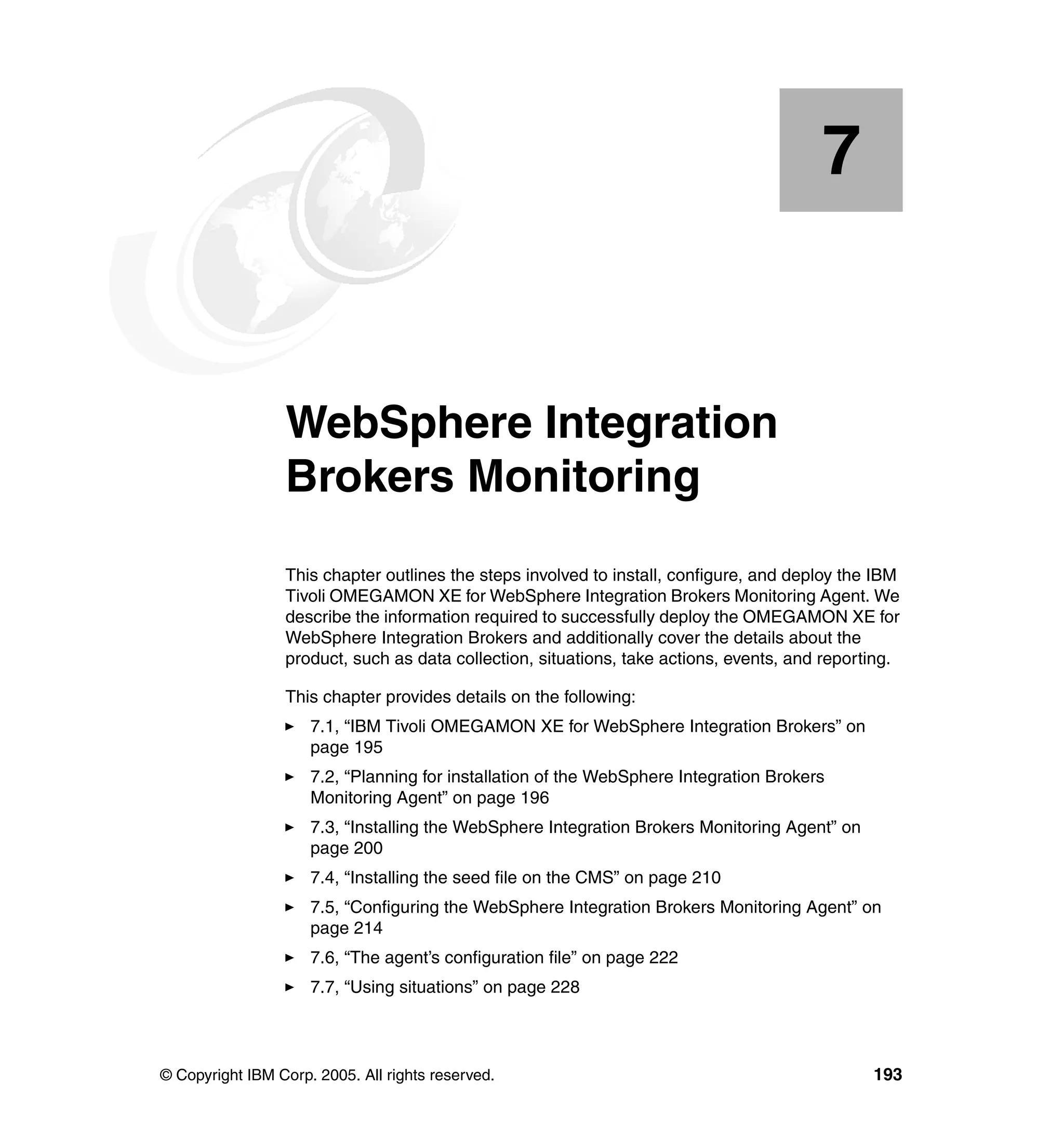 7


    Chapter 7.   WebSphere Integration
                 Brokers Monitoring
                 This chapter outlines the steps involved to install, configure, and deploy the IBM
                 Tivoli OMEGAMON XE for WebSphere Integration Brokers Monitoring Agent. We
                 describe the information required to successfully deploy the OMEGAMON XE for
                 WebSphere Integration Brokers and additionally cover the details about the
                 product, such as data collection, situations, take actions, events, and reporting.

                 This chapter provides details on the following:
                     7.1, “IBM Tivoli OMEGAMON XE for WebSphere Integration Brokers” on
                     page 195
                     7.2, “Planning for installation of the WebSphere Integration Brokers
                     Monitoring Agent” on page 196
                     7.3, “Installing the WebSphere Integration Brokers Monitoring Agent” on
                     page 200
                     7.4, “Installing the seed file on the CMS” on page 210
                     7.5, “Configuring the WebSphere Integration Brokers Monitoring Agent” on
                     page 214
                     7.6, “The agent’s configuration file” on page 222
                     7.7, “Using situations” on page 228




© Copyright IBM Corp. 2005. All rights reserved.                                               193
 