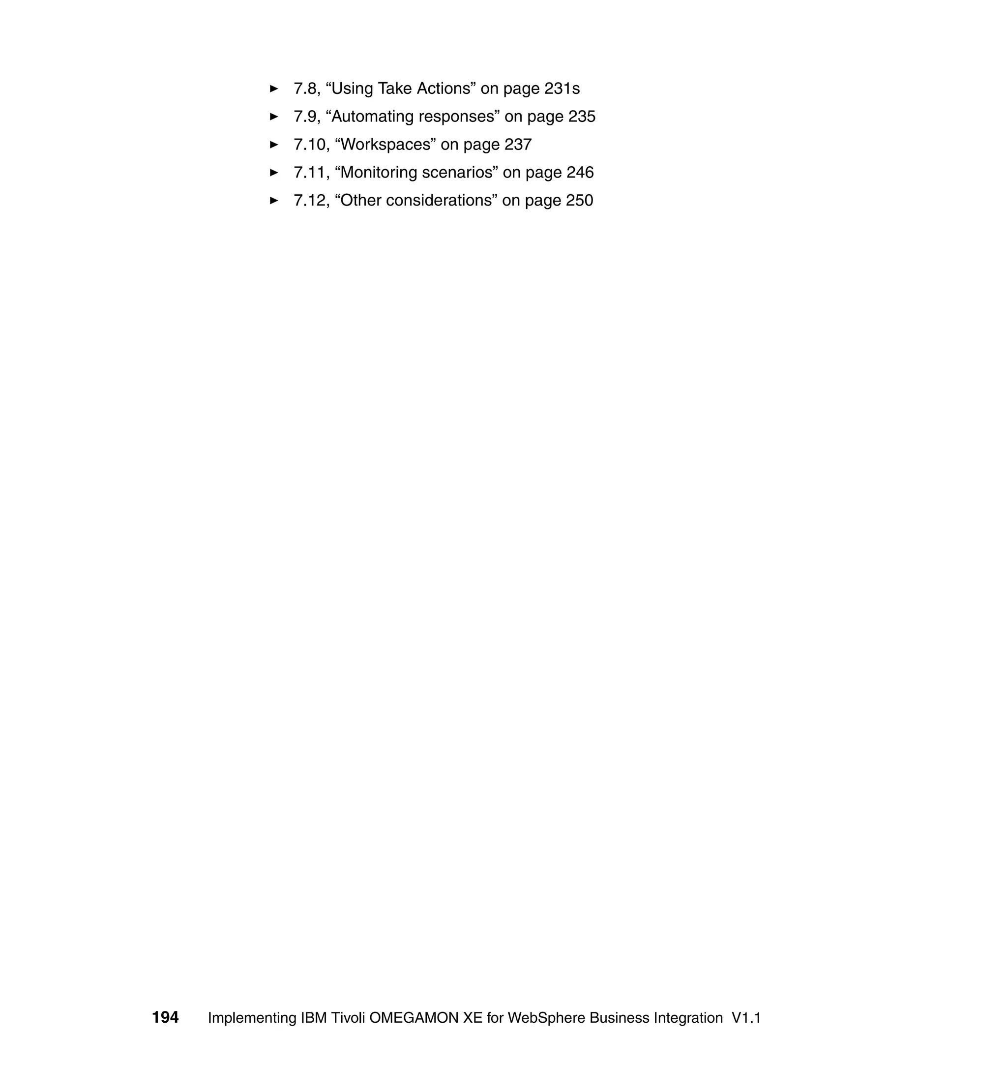 7.8, “Using Take Actions” on page 231s
                 7.9, “Automating responses” on page 235
                 7.10, “Workspaces” on page 237
                 7.11, “Monitoring scenarios” on page 246
                 7.12, “Other considerations” on page 250




194   Implementing IBM Tivoli OMEGAMON XE for WebSphere Business Integration V1.1
 