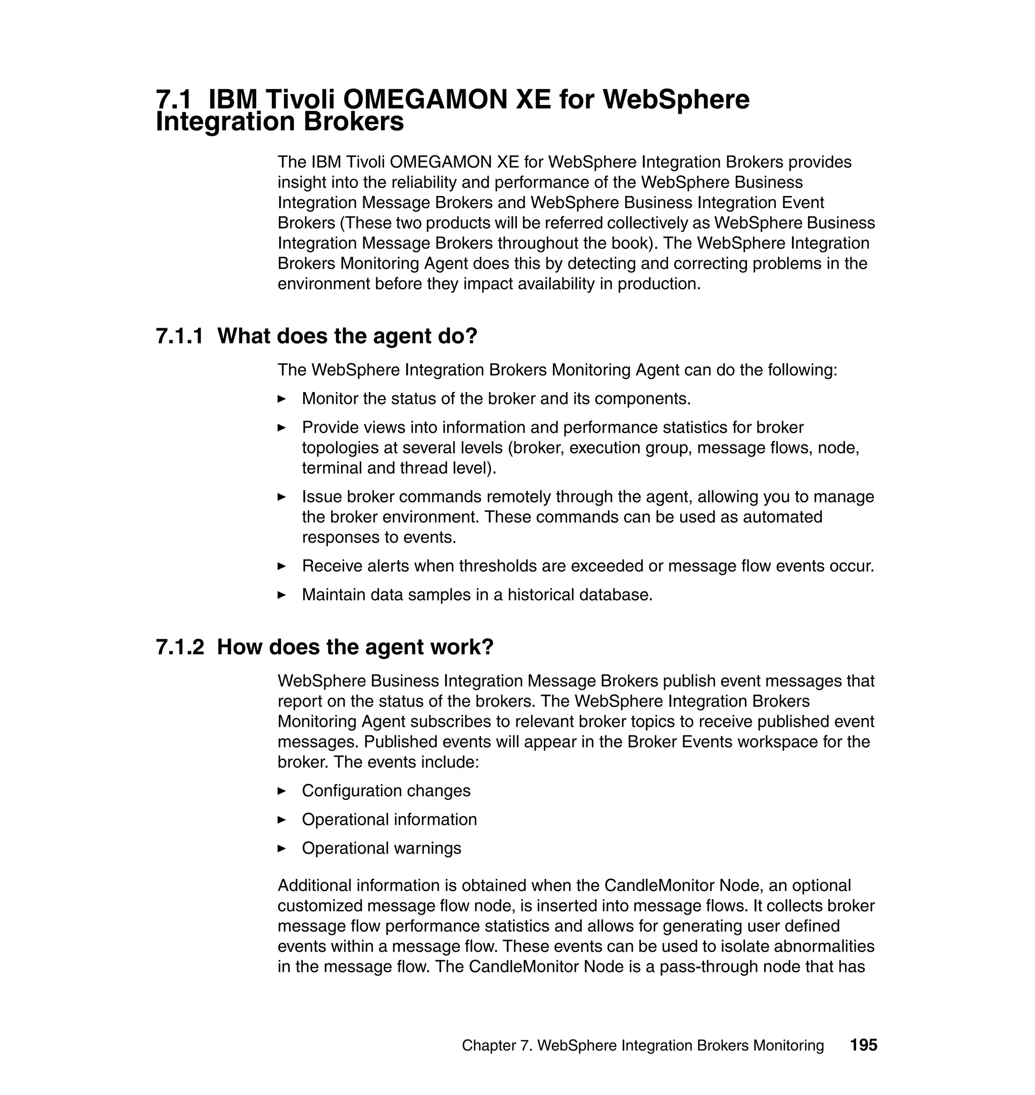 7.1 IBM Tivoli OMEGAMON XE for WebSphere
Integration Brokers
          The IBM Tivoli OMEGAMON XE for WebSphere Integration Brokers provides
          insight into the reliability and performance of the WebSphere Business
          Integration Message Brokers and WebSphere Business Integration Event
          Brokers (These two products will be referred collectively as WebSphere Business
          Integration Message Brokers throughout the book). The WebSphere Integration
          Brokers Monitoring Agent does this by detecting and correcting problems in the
          environment before they impact availability in production.


7.1.1 What does the agent do?
          The WebSphere Integration Brokers Monitoring Agent can do the following:
             Monitor the status of the broker and its components.
             Provide views into information and performance statistics for broker
             topologies at several levels (broker, execution group, message flows, node,
             terminal and thread level).
             Issue broker commands remotely through the agent, allowing you to manage
             the broker environment. These commands can be used as automated
             responses to events.
             Receive alerts when thresholds are exceeded or message flow events occur.
             Maintain data samples in a historical database.


7.1.2 How does the agent work?
          WebSphere Business Integration Message Brokers publish event messages that
          report on the status of the brokers. The WebSphere Integration Brokers
          Monitoring Agent subscribes to relevant broker topics to receive published event
          messages. Published events will appear in the Broker Events workspace for the
          broker. The events include:
             Configuration changes
             Operational information
             Operational warnings

          Additional information is obtained when the CandleMonitor Node, an optional
          customized message flow node, is inserted into message flows. It collects broker
          message flow performance statistics and allows for generating user defined
          events within a message flow. These events can be used to isolate abnormalities
          in the message flow. The CandleMonitor Node is a pass-through node that has



                                    Chapter 7. WebSphere Integration Brokers Monitoring   195
 