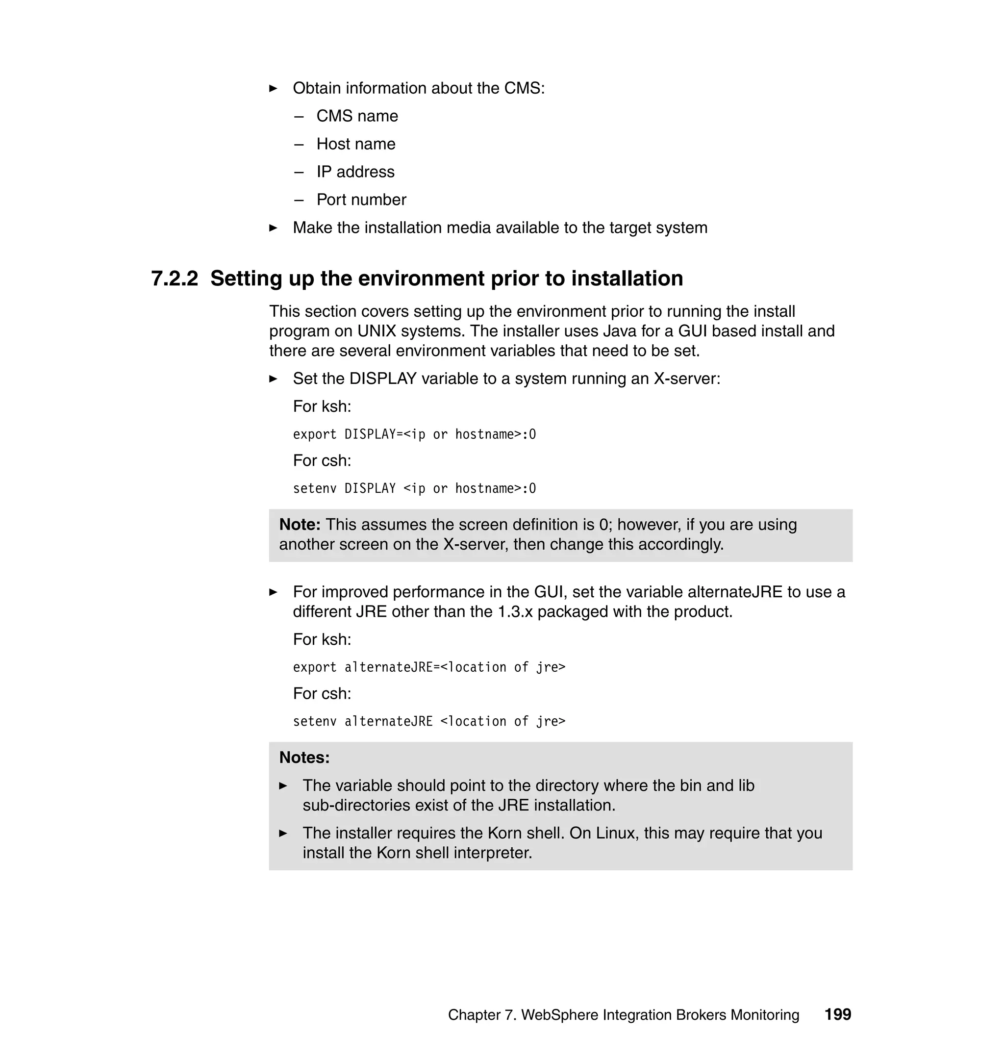 Obtain information about the CMS:
              – CMS name
              – Host name
              – IP address
              – Port number
              Make the installation media available to the target system


7.2.2 Setting up the environment prior to installation
           This section covers setting up the environment prior to running the install
           program on UNIX systems. The installer uses Java for a GUI based install and
           there are several environment variables that need to be set.
              Set the DISPLAY variable to a system running an X-server:
              For ksh:
              export DISPLAY=<ip or hostname>:0
              For csh:
              setenv DISPLAY <ip or hostname>:0

            Note: This assumes the screen definition is 0; however, if you are using
            another screen on the X-server, then change this accordingly.

              For improved performance in the GUI, set the variable alternateJRE to use a
              different JRE other than the 1.3.x packaged with the product.
              For ksh:
              export alternateJRE=<location of jre>
              For csh:
              setenv alternateJRE <location of jre>

            Notes:
               The variable should point to the directory where the bin and lib
               sub-directories exist of the JRE installation.
               The installer requires the Korn shell. On Linux, this may require that you
               install the Korn shell interpreter.




                                   Chapter 7. WebSphere Integration Brokers Monitoring      199
 