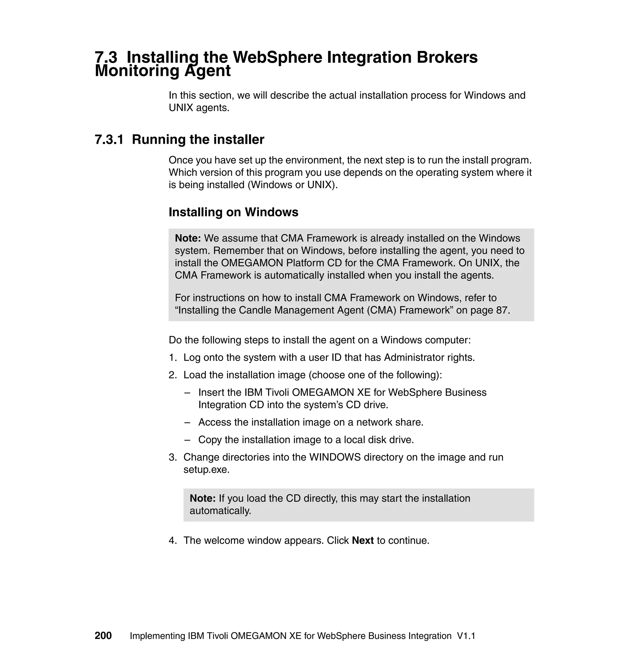 7.3 Installing the WebSphere Integration Brokers
Monitoring Agent
              In this section, we will describe the actual installation process for Windows and
              UNIX agents.


7.3.1 Running the installer
              Once you have set up the environment, the next step is to run the install program.
              Which version of this program you use depends on the operating system where it
              is being installed (Windows or UNIX).

              Installing on Windows

               Note: We assume that CMA Framework is already installed on the Windows
               system. Remember that on Windows, before installing the agent, you need to
               install the OMEGAMON Platform CD for the CMA Framework. On UNIX, the
               CMA Framework is automatically installed when you install the agents.

               For instructions on how to install CMA Framework on Windows, refer to
               “Installing the Candle Management Agent (CMA) Framework” on page 87.

              Do the following steps to install the agent on a Windows computer:
              1. Log onto the system with a user ID that has Administrator rights.
              2. Load the installation image (choose one of the following):
                 – Insert the IBM Tivoli OMEGAMON XE for WebSphere Business
                   Integration CD into the system’s CD drive.
                 – Access the installation image on a network share.
                 – Copy the installation image to a local disk drive.
              3. Change directories into the WINDOWS directory on the image and run
                 setup.exe.

                  Note: If you load the CD directly, this may start the installation
                  automatically.

              4. The welcome window appears. Click Next to continue.




200   Implementing IBM Tivoli OMEGAMON XE for WebSphere Business Integration V1.1
 
