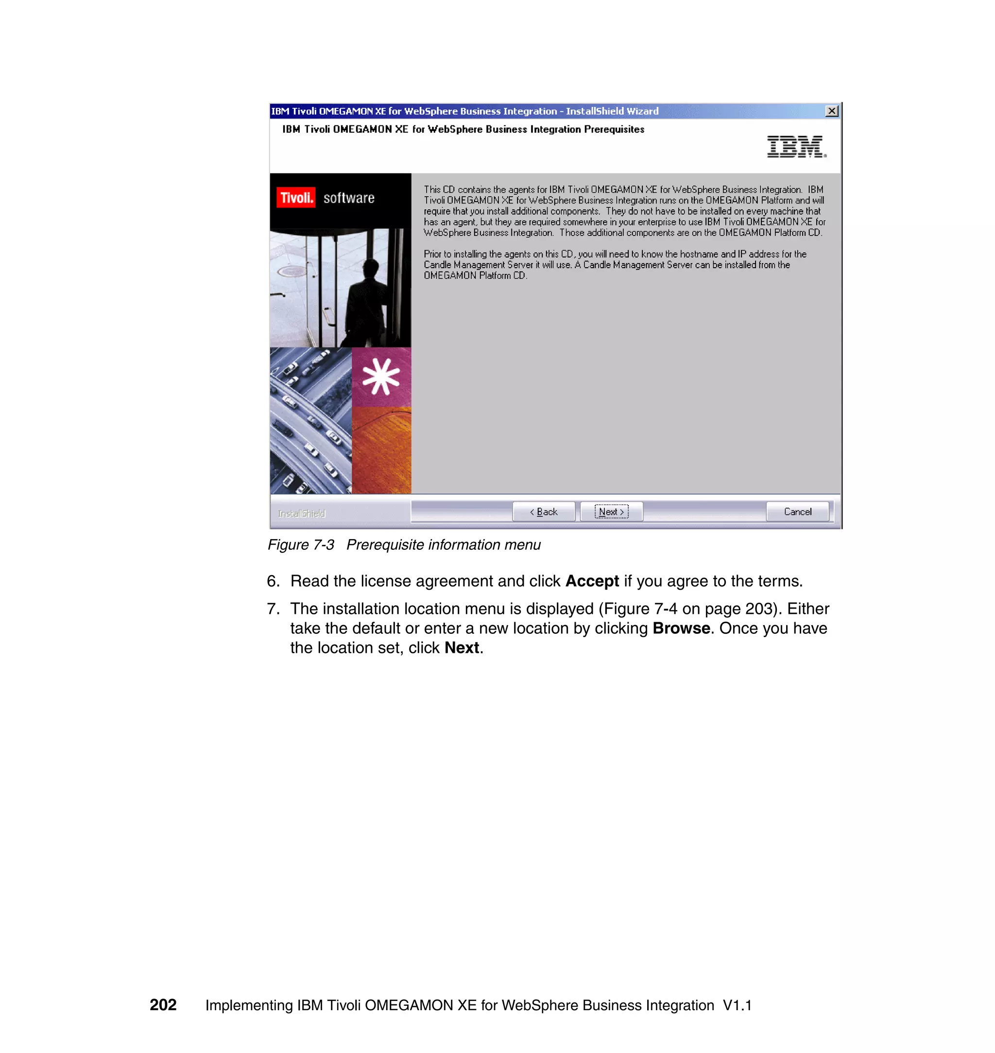 Figure 7-3 Prerequisite information menu

              6. Read the license agreement and click Accept if you agree to the terms.
              7. The installation location menu is displayed (Figure 7-4 on page 203). Either
                 take the default or enter a new location by clicking Browse. Once you have
                 the location set, click Next.




202   Implementing IBM Tivoli OMEGAMON XE for WebSphere Business Integration V1.1
 