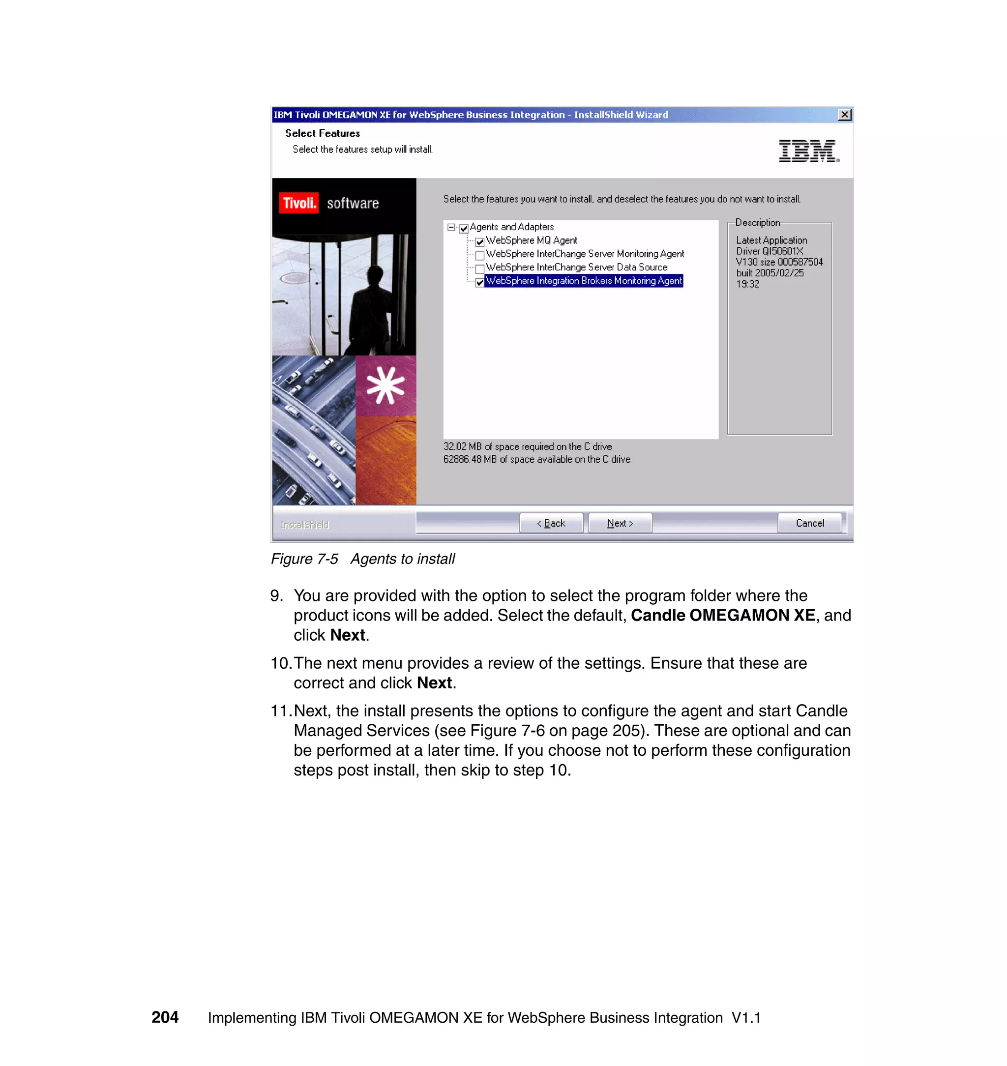 Figure 7-5 Agents to install

              9. You are provided with the option to select the program folder where the
                 product icons will be added. Select the default, Candle OMEGAMON XE, and
                 click Next.
              10.The next menu provides a review of the settings. Ensure that these are
                 correct and click Next.
              11.Next, the install presents the options to configure the agent and start Candle
                 Managed Services (see Figure 7-6 on page 205). These are optional and can
                 be performed at a later time. If you choose not to perform these configuration
                 steps post install, then skip to step 10.




204   Implementing IBM Tivoli OMEGAMON XE for WebSphere Business Integration V1.1
 