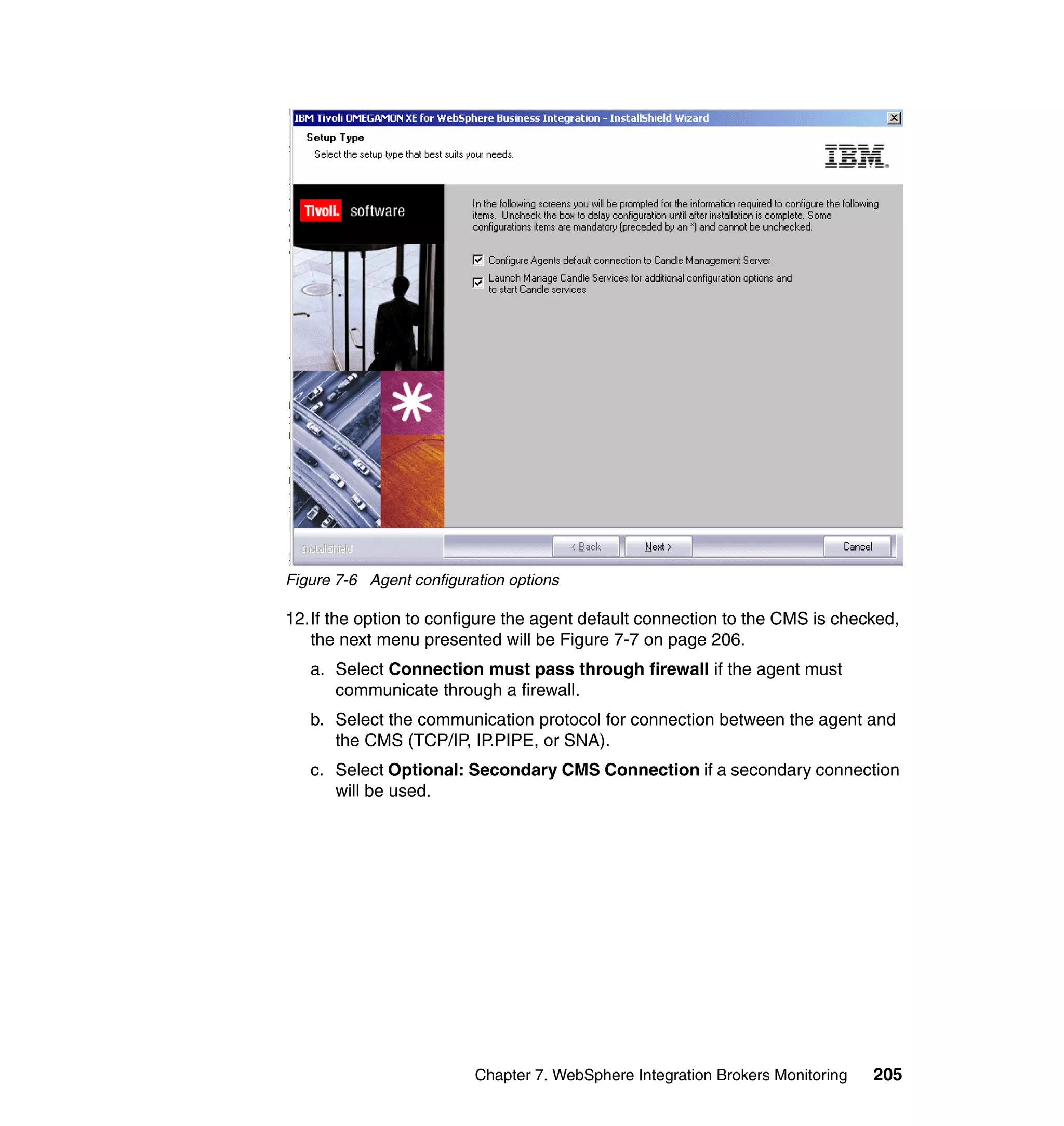 Figure 7-6 Agent configuration options

12.If the option to configure the agent default connection to the CMS is checked,
   the next menu presented will be Figure 7-7 on page 206.
   a. Select Connection must pass through firewall if the agent must
      communicate through a firewall.
   b. Select the communication protocol for connection between the agent and
      the CMS (TCP/IP, IP.PIPE, or SNA).
   c. Select Optional: Secondary CMS Connection if a secondary connection
      will be used.




                          Chapter 7. WebSphere Integration Brokers Monitoring   205
 