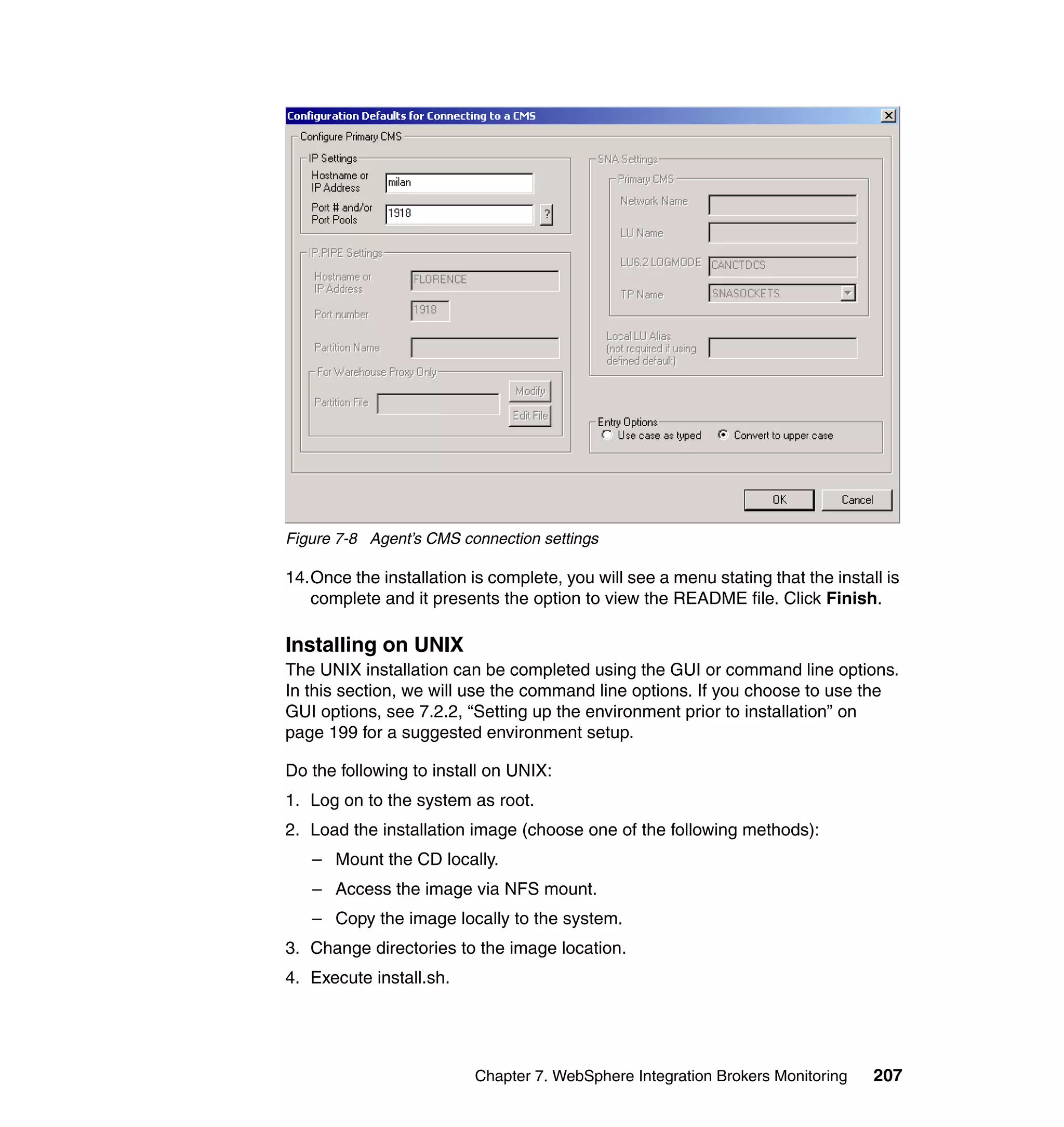 Figure 7-8 Agent’s CMS connection settings

14.Once the installation is complete, you will see a menu stating that the install is
   complete and it presents the option to view the README file. Click Finish.

Installing on UNIX
The UNIX installation can be completed using the GUI or command line options.
In this section, we will use the command line options. If you choose to use the
GUI options, see 7.2.2, “Setting up the environment prior to installation” on
page 199 for a suggested environment setup.

Do the following to install on UNIX:
1. Log on to the system as root.
2. Load the installation image (choose one of the following methods):
   – Mount the CD locally.
   – Access the image via NFS mount.
   – Copy the image locally to the system.
3. Change directories to the image location.
4. Execute install.sh.




                          Chapter 7. WebSphere Integration Brokers Monitoring    207
 