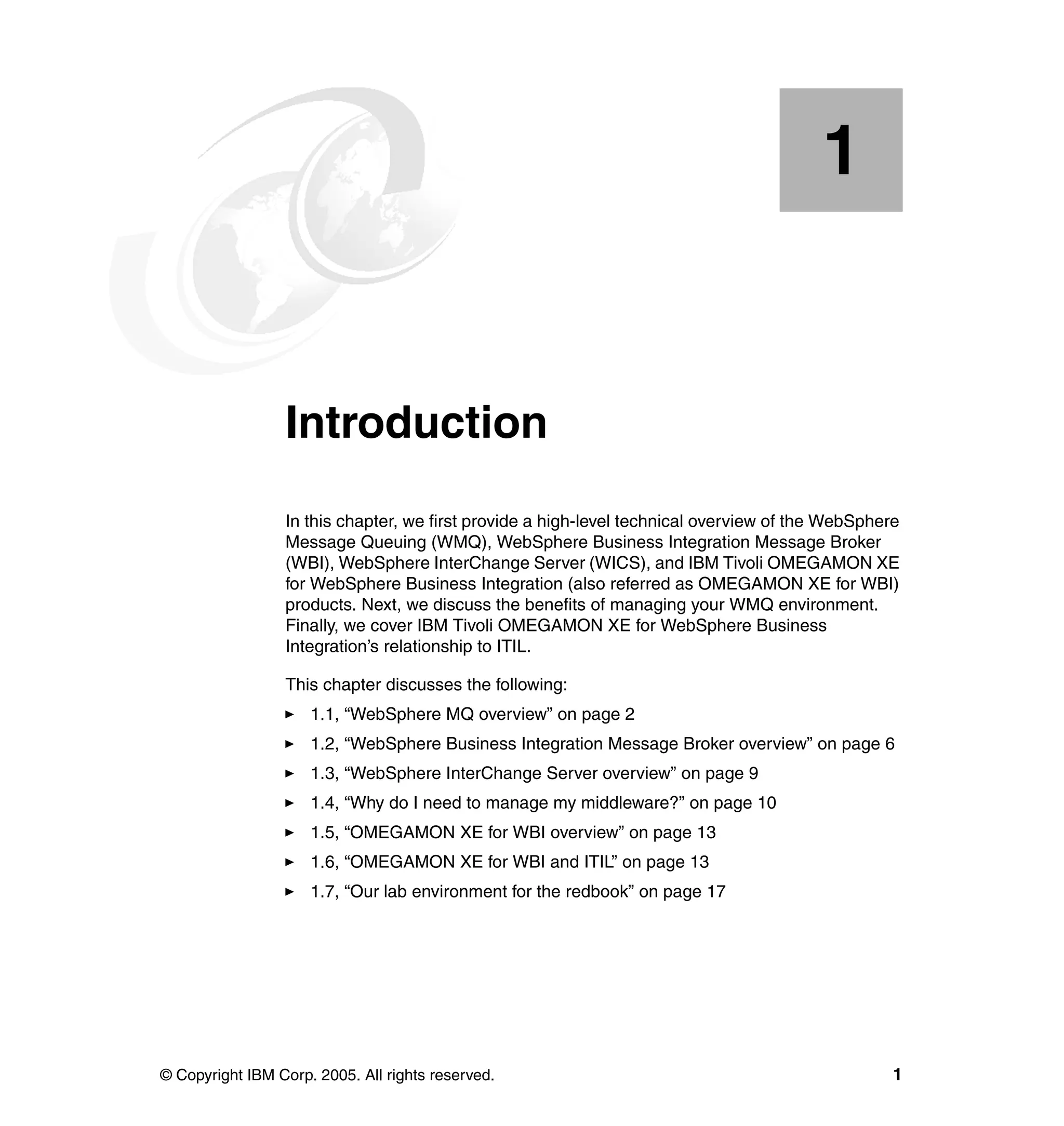 1


    Chapter 1.   Introduction
                 In this chapter, we first provide a high-level technical overview of the WebSphere
                 Message Queuing (WMQ), WebSphere Business Integration Message Broker
                 (WBI), WebSphere InterChange Server (WICS), and IBM Tivoli OMEGAMON XE
                 for WebSphere Business Integration (also referred as OMEGAMON XE for WBI)
                 products. Next, we discuss the benefits of managing your WMQ environment.
                 Finally, we cover IBM Tivoli OMEGAMON XE for WebSphere Business
                 Integration’s relationship to ITIL.

                 This chapter discusses the following:
                     1.1, “WebSphere MQ overview” on page 2
                     1.2, “WebSphere Business Integration Message Broker overview” on page 6
                     1.3, “WebSphere InterChange Server overview” on page 9
                     1.4, “Why do I need to manage my middleware?” on page 10
                     1.5, “OMEGAMON XE for WBI overview” on page 13
                     1.6, “OMEGAMON XE for WBI and ITIL” on page 13
                     1.7, “Our lab environment for the redbook” on page 17




© Copyright IBM Corp. 2005. All rights reserved.                                                  1
 