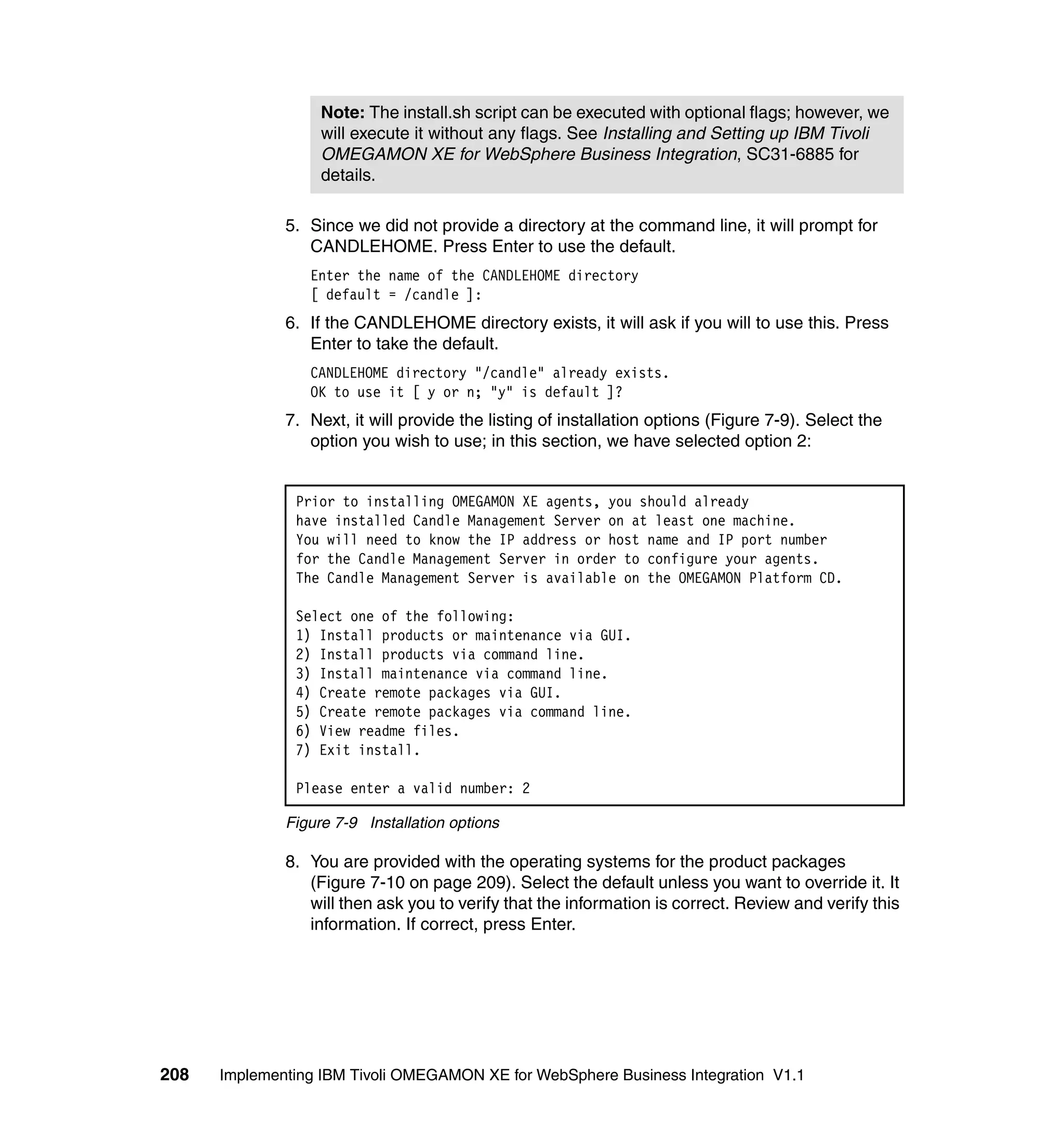 Note: The install.sh script can be executed with optional flags; however, we
                   will execute it without any flags. See Installing and Setting up IBM Tivoli
                   OMEGAMON XE for WebSphere Business Integration, SC31-6885 for
                   details.

              5. Since we did not provide a directory at the command line, it will prompt for
                 CANDLEHOME. Press Enter to use the default.
                 Enter the name of the CANDLEHOME directory
                 [ default = /candle ]:
              6. If the CANDLEHOME directory exists, it will ask if you will to use this. Press
                 Enter to take the default.
                 CANDLEHOME directory "/candle" already exists.
                 OK to use it [ y or n; "y" is default ]?
              7. Next, it will provide the listing of installation options (Figure 7-9). Select the
                 option you wish to use; in this section, we have selected option 2:


               Prior to installing OMEGAMON XE agents, you should already
               have installed Candle Management Server on at least one machine.
               You will need to know the IP address or host name and IP port number
               for the Candle Management Server in order to configure your agents.
               The Candle Management Server is available on the OMEGAMON Platform CD.

               Select one of the following:
               1) Install products or maintenance via GUI.
               2) Install products via command line.
               3) Install maintenance via command line.
               4) Create remote packages via GUI.
               5) Create remote packages via command line.
               6) View readme files.
               7) Exit install.

               Please enter a valid number: 2

              Figure 7-9 Installation options

              8. You are provided with the operating systems for the product packages
                 (Figure 7-10 on page 209). Select the default unless you want to override it. It
                 will then ask you to verify that the information is correct. Review and verify this
                 information. If correct, press Enter.




208   Implementing IBM Tivoli OMEGAMON XE for WebSphere Business Integration V1.1
 