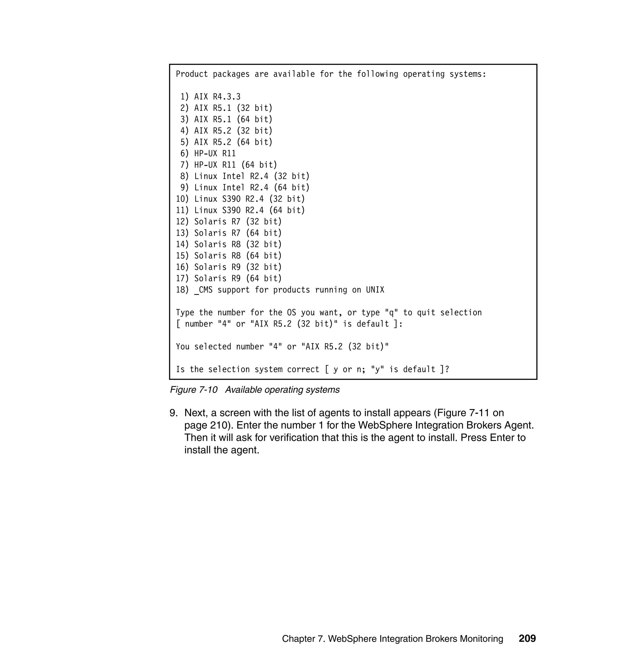 Product packages are available for the following operating systems:

  1)   AIX R4.3.3
  2)   AIX R5.1 (32 bit)
  3)   AIX R5.1 (64 bit)
  4)   AIX R5.2 (32 bit)
  5)   AIX R5.2 (64 bit)
  6)   HP-UX R11
  7)   HP-UX R11 (64 bit)
  8)   Linux Intel R2.4 (32 bit)
  9)   Linux Intel R2.4 (64 bit)
 10)   Linux S390 R2.4 (32 bit)
 11)   Linux S390 R2.4 (64 bit)
 12)   Solaris R7 (32 bit)
 13)   Solaris R7 (64 bit)
 14)   Solaris R8 (32 bit)
 15)   Solaris R8 (64 bit)
 16)   Solaris R9 (32 bit)
 17)   Solaris R9 (64 bit)
 18)   _CMS support for products running on UNIX

 Type the number for the OS you want, or type "q" to quit selection
 [ number "4" or "AIX R5.2 (32 bit)" is default ]:

 You selected number "4" or "AIX R5.2 (32 bit)"

 Is the selection system correct [ y or n; "y" is default ]?

Figure 7-10 Available operating systems

9. Next, a screen with the list of agents to install appears (Figure 7-11 on
   page 210). Enter the number 1 for the WebSphere Integration Brokers Agent.
   Then it will ask for verification that this is the agent to install. Press Enter to
   install the agent.




                          Chapter 7. WebSphere Integration Brokers Monitoring     209
 