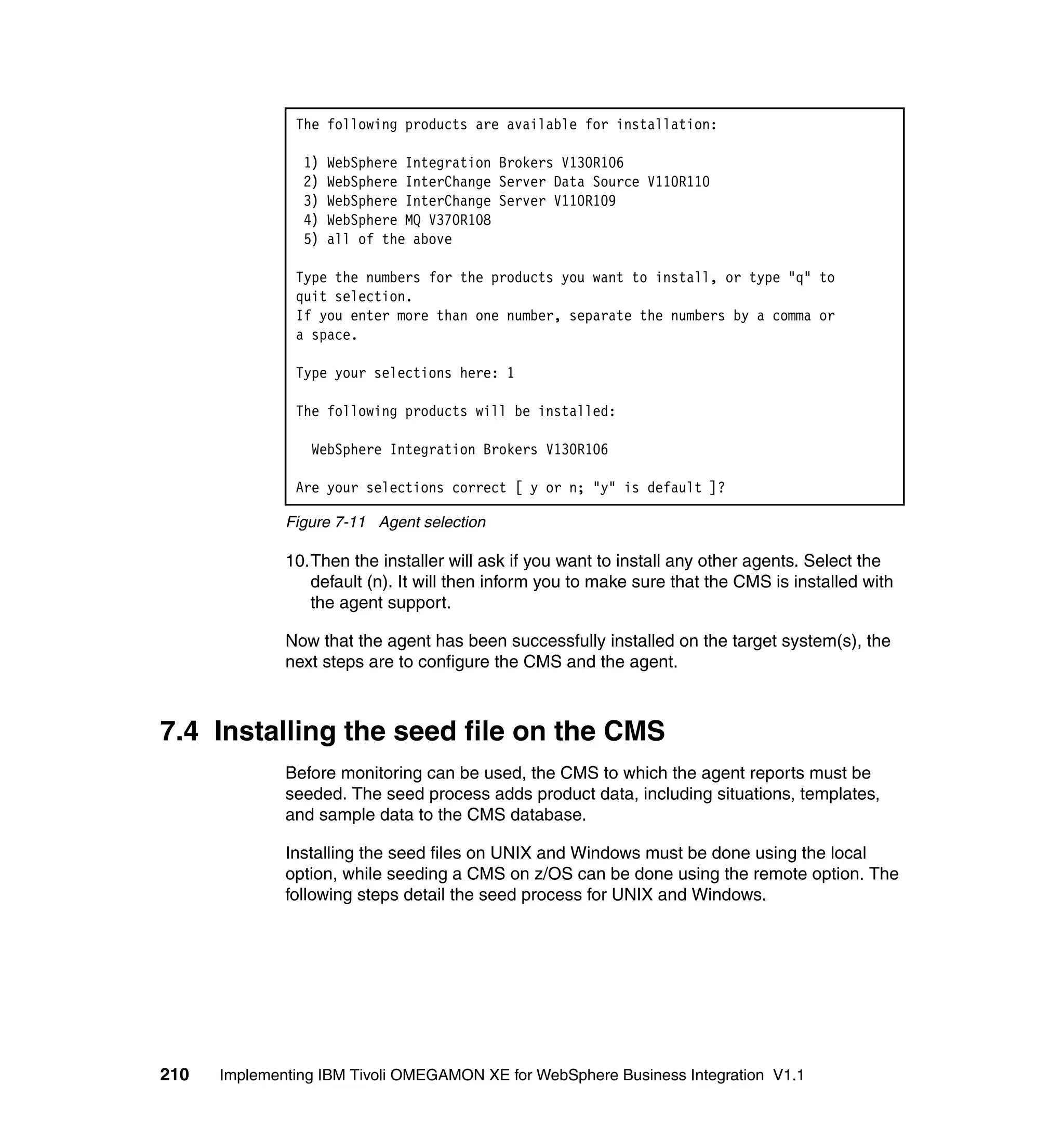 The following products are available for installation:

                1)   WebSphere Integration Brokers V130R106
                2)   WebSphere InterChange Server Data Source V110R110
                3)   WebSphere InterChange Server V110R109
                4)   WebSphere MQ V370R108
                5)   all of the above

               Type the numbers for the products you want to install, or type "q" to
               quit selection.
               If you enter more than one number, separate the numbers by a comma or
               a space.

               Type your selections here: 1

               The following products will be installed:

                 WebSphere Integration Brokers V130R106

               Are your selections correct [ y or n; "y" is default ]?

              Figure 7-11 Agent selection

              10.Then the installer will ask if you want to install any other agents. Select the
                 default (n). It will then inform you to make sure that the CMS is installed with
                 the agent support.

              Now that the agent has been successfully installed on the target system(s), the
              next steps are to configure the CMS and the agent.



7.4 Installing the seed file on the CMS
              Before monitoring can be used, the CMS to which the agent reports must be
              seeded. The seed process adds product data, including situations, templates,
              and sample data to the CMS database.

              Installing the seed files on UNIX and Windows must be done using the local
              option, while seeding a CMS on z/OS can be done using the remote option. The
              following steps detail the seed process for UNIX and Windows.




210   Implementing IBM Tivoli OMEGAMON XE for WebSphere Business Integration V1.1
 
