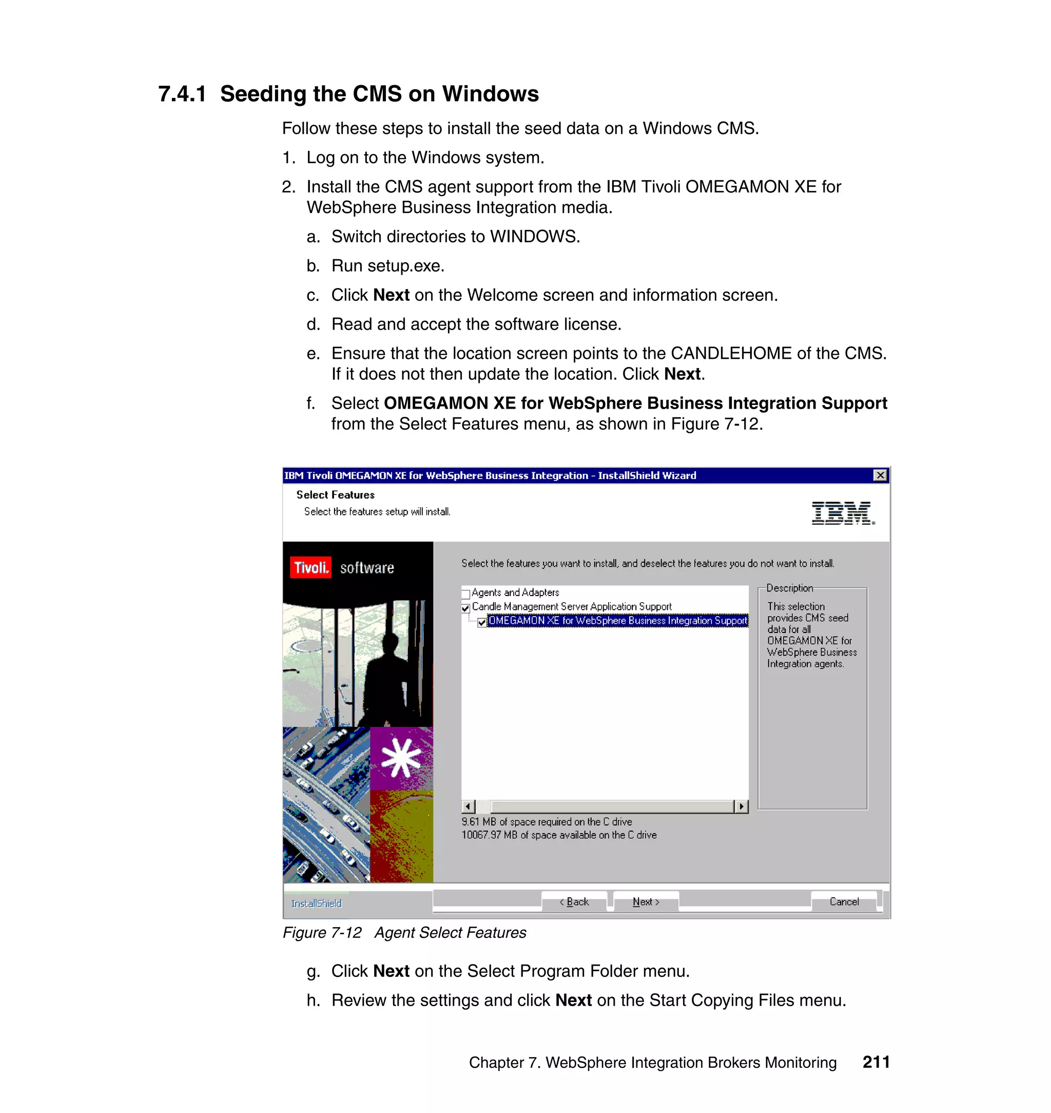 7.4.1 Seeding the CMS on Windows
          Follow these steps to install the seed data on a Windows CMS.
          1. Log on to the Windows system.
          2. Install the CMS agent support from the IBM Tivoli OMEGAMON XE for
             WebSphere Business Integration media.
             a. Switch directories to WINDOWS.
             b. Run setup.exe.
             c. Click Next on the Welcome screen and information screen.
             d. Read and accept the software license.
             e. Ensure that the location screen points to the CANDLEHOME of the CMS.
                If it does not then update the location. Click Next.
             f. Select OMEGAMON XE for WebSphere Business Integration Support
                from the Select Features menu, as shown in Figure 7-12.




          Figure 7-12 Agent Select Features

             g. Click Next on the Select Program Folder menu.
             h. Review the settings and click Next on the Start Copying Files menu.


                                   Chapter 7. WebSphere Integration Brokers Monitoring   211
 
