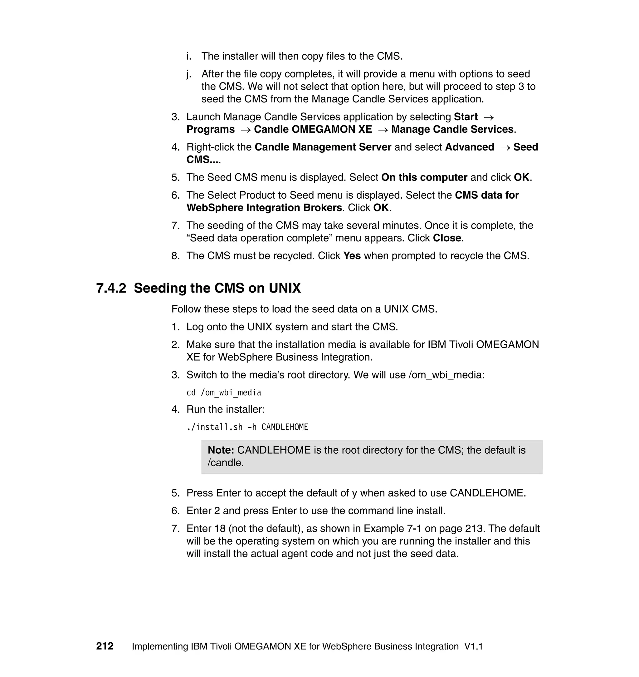 i. The installer will then copy files to the CMS.
                 j. After the file copy completes, it will provide a menu with options to seed
                    the CMS. We will not select that option here, but will proceed to step 3 to
                    seed the CMS from the Manage Candle Services application.
              3. Launch Manage Candle Services application by selecting Start →
                 Programs → Candle OMEGAMON XE → Manage Candle Services.
              4. Right-click the Candle Management Server and select Advanced → Seed
                 CMS....
              5. The Seed CMS menu is displayed. Select On this computer and click OK.
              6. The Select Product to Seed menu is displayed. Select the CMS data for
                 WebSphere Integration Brokers. Click OK.
              7. The seeding of the CMS may take several minutes. Once it is complete, the
                 “Seed data operation complete” menu appears. Click Close.
              8. The CMS must be recycled. Click Yes when prompted to recycle the CMS.


7.4.2 Seeding the CMS on UNIX
              Follow these steps to load the seed data on a UNIX CMS.
              1. Log onto the UNIX system and start the CMS.
              2. Make sure that the installation media is available for IBM Tivoli OMEGAMON
                 XE for WebSphere Business Integration.
              3. Switch to the media’s root directory. We will use /om_wbi_media:
                 cd /om_wbi_media
              4. Run the installer:
                 ./install.sh -h CANDLEHOME

                      Note: CANDLEHOME is the root directory for the CMS; the default is
                      /candle.

              5. Press Enter to accept the default of y when asked to use CANDLEHOME.
              6. Enter 2 and press Enter to use the command line install.
              7. Enter 18 (not the default), as shown in Example 7-1 on page 213. The default
                 will be the operating system on which you are running the installer and this
                 will install the actual agent code and not just the seed data.




212   Implementing IBM Tivoli OMEGAMON XE for WebSphere Business Integration V1.1
 