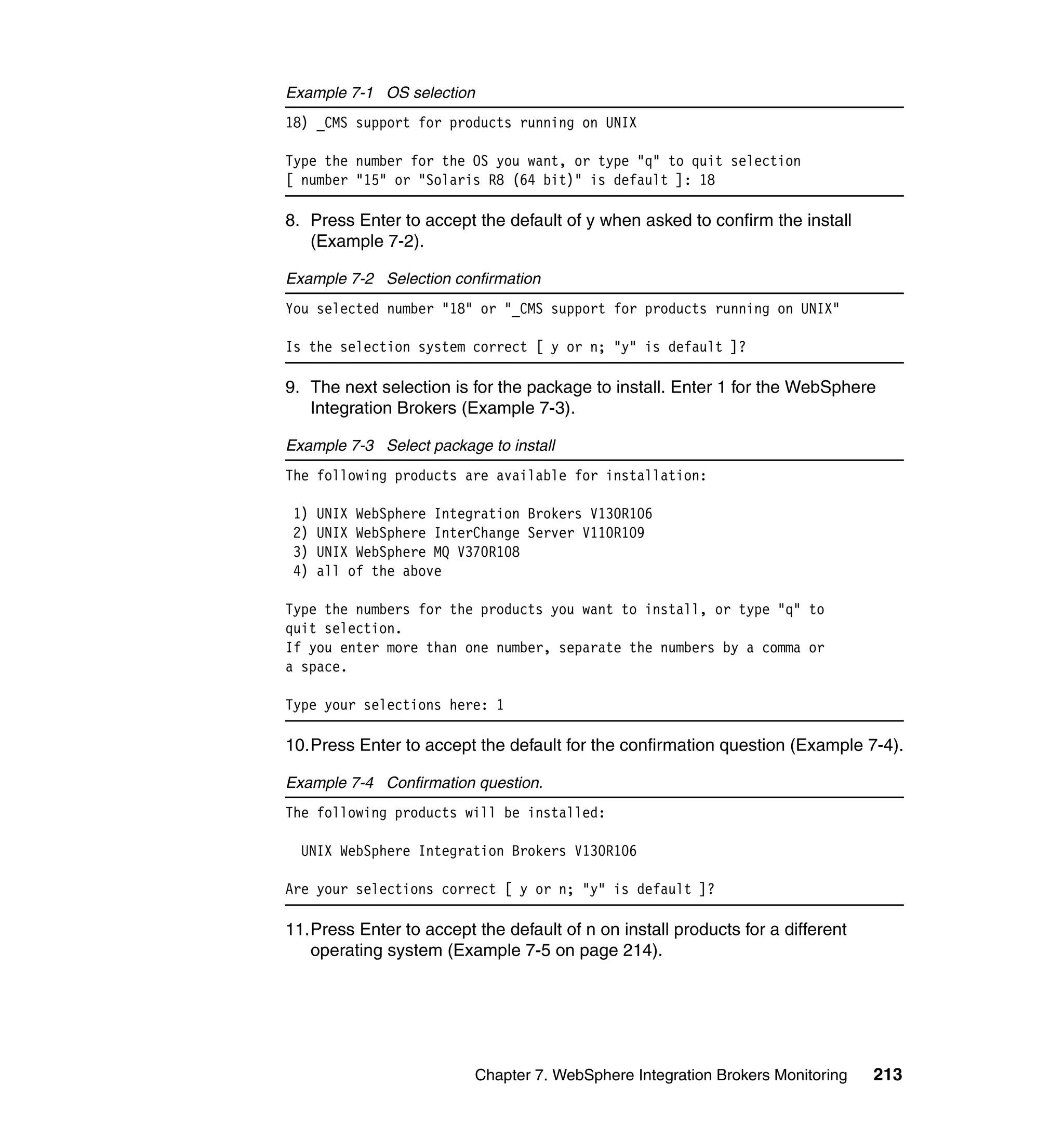 Example 7-1 OS selection
18) _CMS support for products running on UNIX

Type the number for the OS you want, or type "q" to quit selection
[ number "15" or "Solaris R8 (64 bit)" is default ]: 18

8. Press Enter to accept the default of y when asked to confirm the install
   (Example 7-2).

Example 7-2 Selection confirmation
You selected number "18" or "_CMS support for products running on UNIX"

Is the selection system correct [ y or n; "y" is default ]?

9. The next selection is for the package to install. Enter 1 for the WebSphere
   Integration Brokers (Example 7-3).

Example 7-3 Select package to install
The following products are available for installation:

 1)   UNIX WebSphere Integration Brokers V130R106
 2)   UNIX WebSphere InterChange Server V110R109
 3)   UNIX WebSphere MQ V370R108
 4)   all of the above

Type the numbers for the products you want to install, or type "q" to
quit selection.
If you enter more than one number, separate the numbers by a comma or
a space.

Type your selections here: 1

10.Press Enter to accept the default for the confirmation question (Example 7-4).

Example 7-4 Confirmation question.
The following products will be installed:

  UNIX WebSphere Integration Brokers V130R106

Are your selections correct [ y or n; "y" is default ]?

11.Press Enter to accept the default of n on install products for a different
   operating system (Example 7-5 on page 214).




                           Chapter 7. WebSphere Integration Brokers Monitoring   213
 